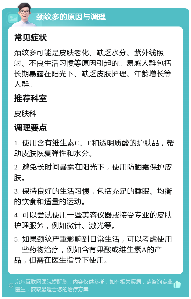 颈纹多的原因与调理 常见症状 颈纹多可能是皮肤老化、缺乏水分、紫外线照射、不良生活习惯等原因引起的。易感人群包括长期暴露在阳光下、缺乏皮肤护理、年龄增长等人群。 推荐科室 皮肤科 调理要点 1. 使用含有维生素C、E和透明质酸的护肤品，帮助皮肤恢复弹性和水分。 2. 避免长时间暴露在阳光下，使用防晒霜保护皮肤。 3. 保持良好的生活习惯，包括充足的睡眠、均衡的饮食和适量的运动。 4. 可以尝试使用一些美容仪器或接受专业的皮肤护理服务，例如微针、激光等。 5. 如果颈纹严重影响到日常生活，可以考虑使用一些药物治疗，例如含有果酸或维生素A的产品，但需在医生指导下使用。