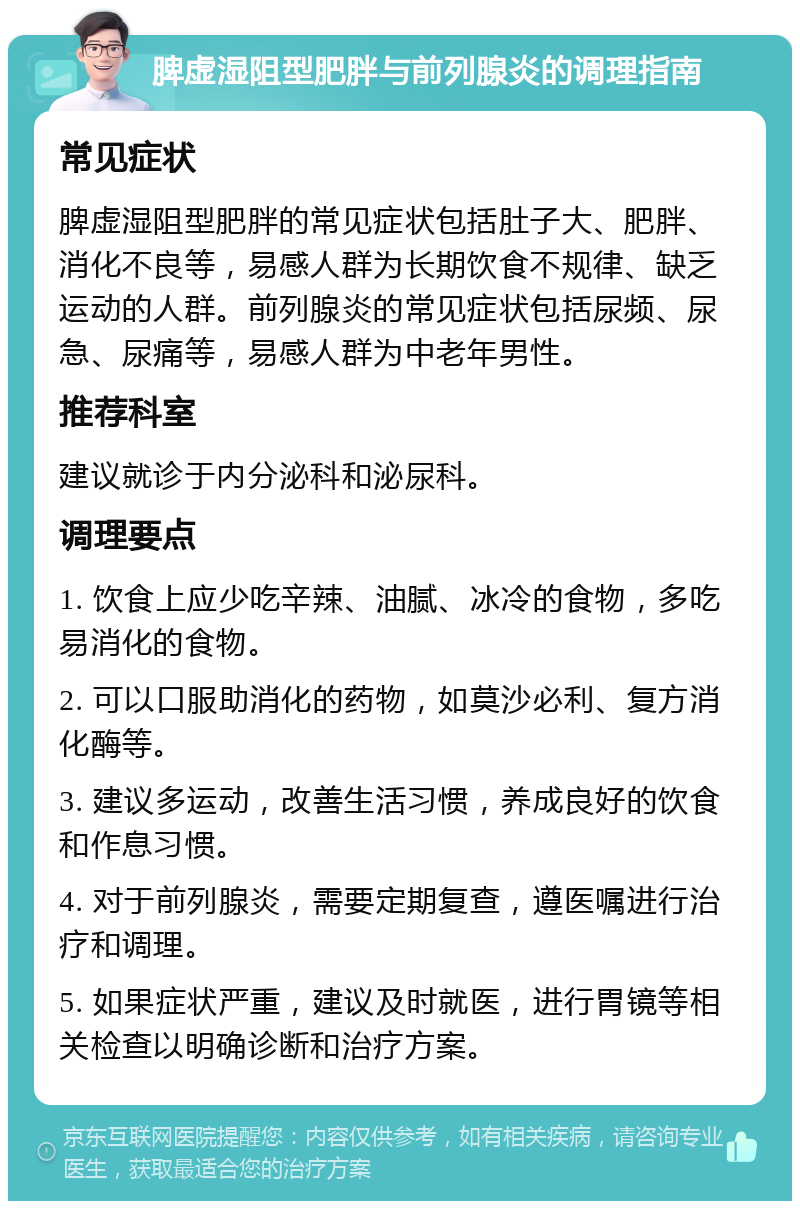 脾虚湿阻型肥胖与前列腺炎的调理指南 常见症状 脾虚湿阻型肥胖的常见症状包括肚子大、肥胖、消化不良等，易感人群为长期饮食不规律、缺乏运动的人群。前列腺炎的常见症状包括尿频、尿急、尿痛等，易感人群为中老年男性。 推荐科室 建议就诊于内分泌科和泌尿科。 调理要点 1. 饮食上应少吃辛辣、油腻、冰冷的食物，多吃易消化的食物。 2. 可以口服助消化的药物，如莫沙必利、复方消化酶等。 3. 建议多运动，改善生活习惯，养成良好的饮食和作息习惯。 4. 对于前列腺炎，需要定期复查，遵医嘱进行治疗和调理。 5. 如果症状严重，建议及时就医，进行胃镜等相关检查以明确诊断和治疗方案。