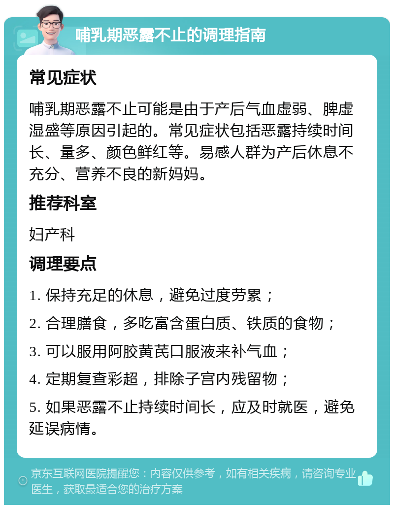 哺乳期恶露不止的调理指南 常见症状 哺乳期恶露不止可能是由于产后气血虚弱、脾虚湿盛等原因引起的。常见症状包括恶露持续时间长、量多、颜色鲜红等。易感人群为产后休息不充分、营养不良的新妈妈。 推荐科室 妇产科 调理要点 1. 保持充足的休息，避免过度劳累； 2. 合理膳食，多吃富含蛋白质、铁质的食物； 3. 可以服用阿胶黄芪口服液来补气血； 4. 定期复查彩超，排除子宫内残留物； 5. 如果恶露不止持续时间长，应及时就医，避免延误病情。