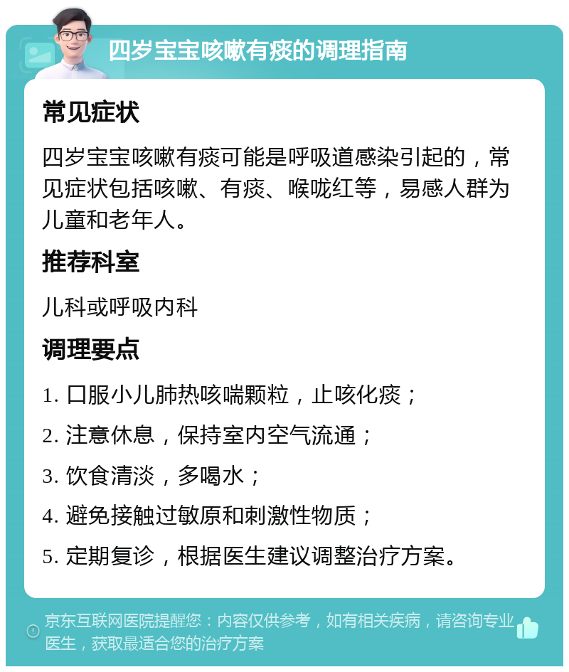 四岁宝宝咳嗽有痰的调理指南 常见症状 四岁宝宝咳嗽有痰可能是呼吸道感染引起的，常见症状包括咳嗽、有痰、喉咙红等，易感人群为儿童和老年人。 推荐科室 儿科或呼吸内科 调理要点 1. 口服小儿肺热咳喘颗粒，止咳化痰； 2. 注意休息，保持室内空气流通； 3. 饮食清淡，多喝水； 4. 避免接触过敏原和刺激性物质； 5. 定期复诊，根据医生建议调整治疗方案。