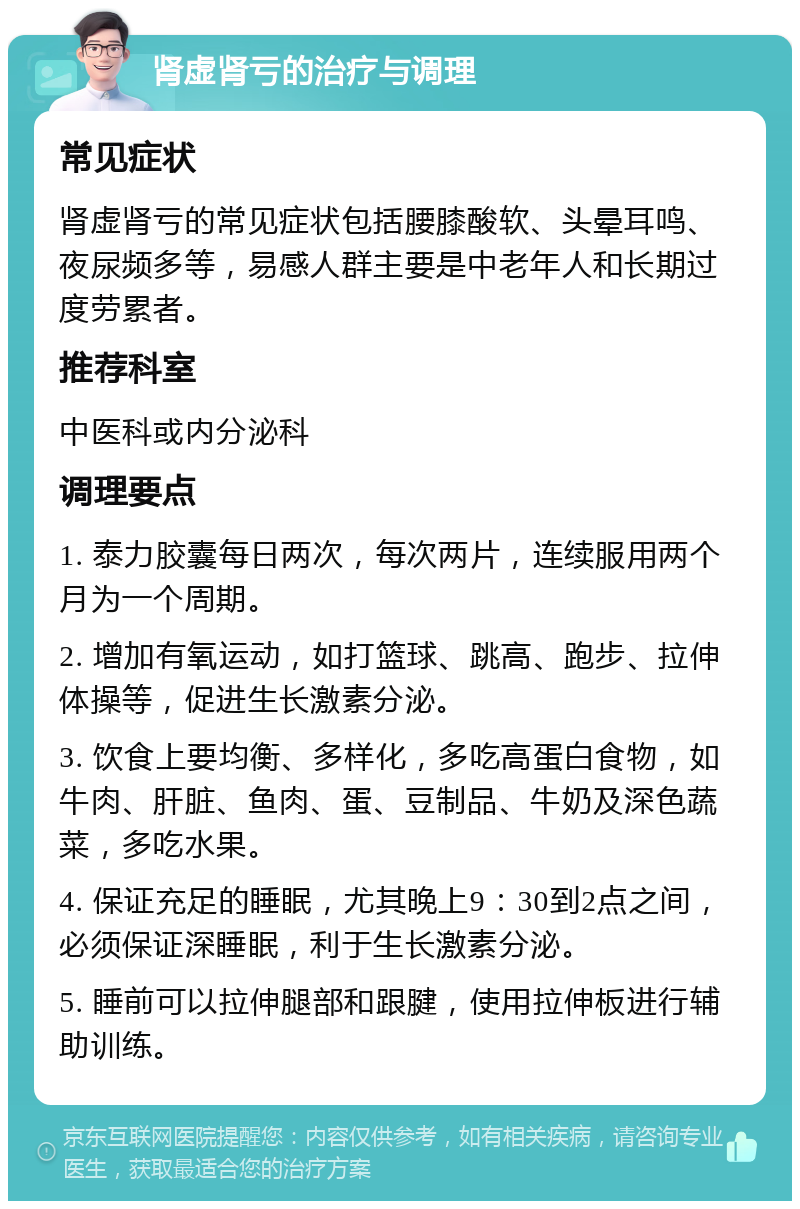 肾虚肾亏的治疗与调理 常见症状 肾虚肾亏的常见症状包括腰膝酸软、头晕耳鸣、夜尿频多等，易感人群主要是中老年人和长期过度劳累者。 推荐科室 中医科或内分泌科 调理要点 1. 泰力胶囊每日两次，每次两片，连续服用两个月为一个周期。 2. 增加有氧运动，如打篮球、跳高、跑步、拉伸体操等，促进生长激素分泌。 3. 饮食上要均衡、多样化，多吃高蛋白食物，如牛肉、肝脏、鱼肉、蛋、豆制品、牛奶及深色蔬菜，多吃水果。 4. 保证充足的睡眠，尤其晚上9：30到2点之间，必须保证深睡眠，利于生长激素分泌。 5. 睡前可以拉伸腿部和跟腱，使用拉伸板进行辅助训练。