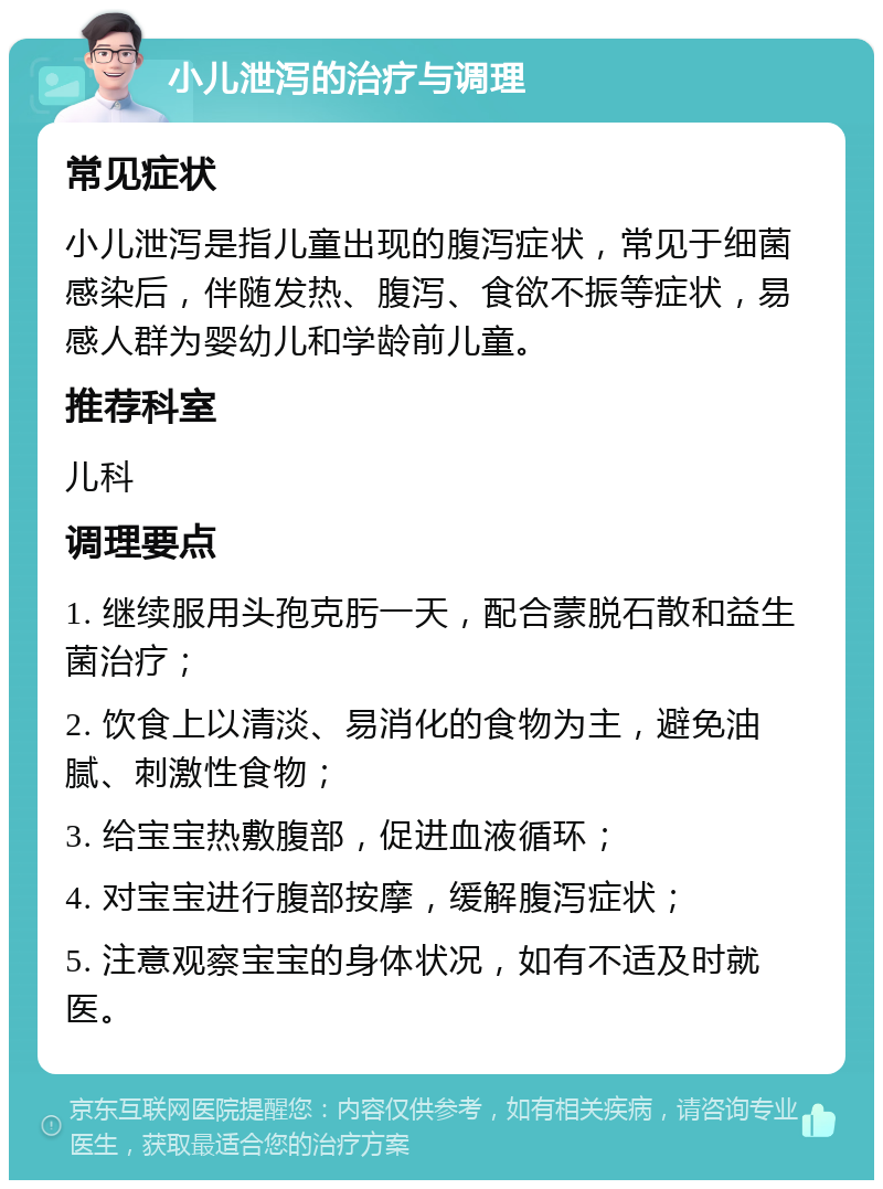 小儿泄泻的治疗与调理 常见症状 小儿泄泻是指儿童出现的腹泻症状，常见于细菌感染后，伴随发热、腹泻、食欲不振等症状，易感人群为婴幼儿和学龄前儿童。 推荐科室 儿科 调理要点 1. 继续服用头孢克肟一天，配合蒙脱石散和益生菌治疗； 2. 饮食上以清淡、易消化的食物为主，避免油腻、刺激性食物； 3. 给宝宝热敷腹部，促进血液循环； 4. 对宝宝进行腹部按摩，缓解腹泻症状； 5. 注意观察宝宝的身体状况，如有不适及时就医。