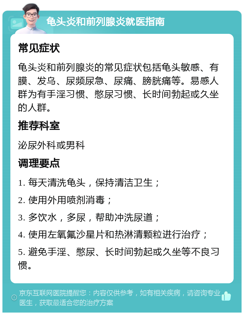 龟头炎和前列腺炎就医指南 常见症状 龟头炎和前列腺炎的常见症状包括龟头敏感、有膜、发乌、尿频尿急、尿痛、膀胱痛等。易感人群为有手淫习惯、憋尿习惯、长时间勃起或久坐的人群。 推荐科室 泌尿外科或男科 调理要点 1. 每天清洗龟头，保持清洁卫生； 2. 使用外用喷剂消毒； 3. 多饮水，多尿，帮助冲洗尿道； 4. 使用左氧氟沙星片和热淋清颗粒进行治疗； 5. 避免手淫、憋尿、长时间勃起或久坐等不良习惯。