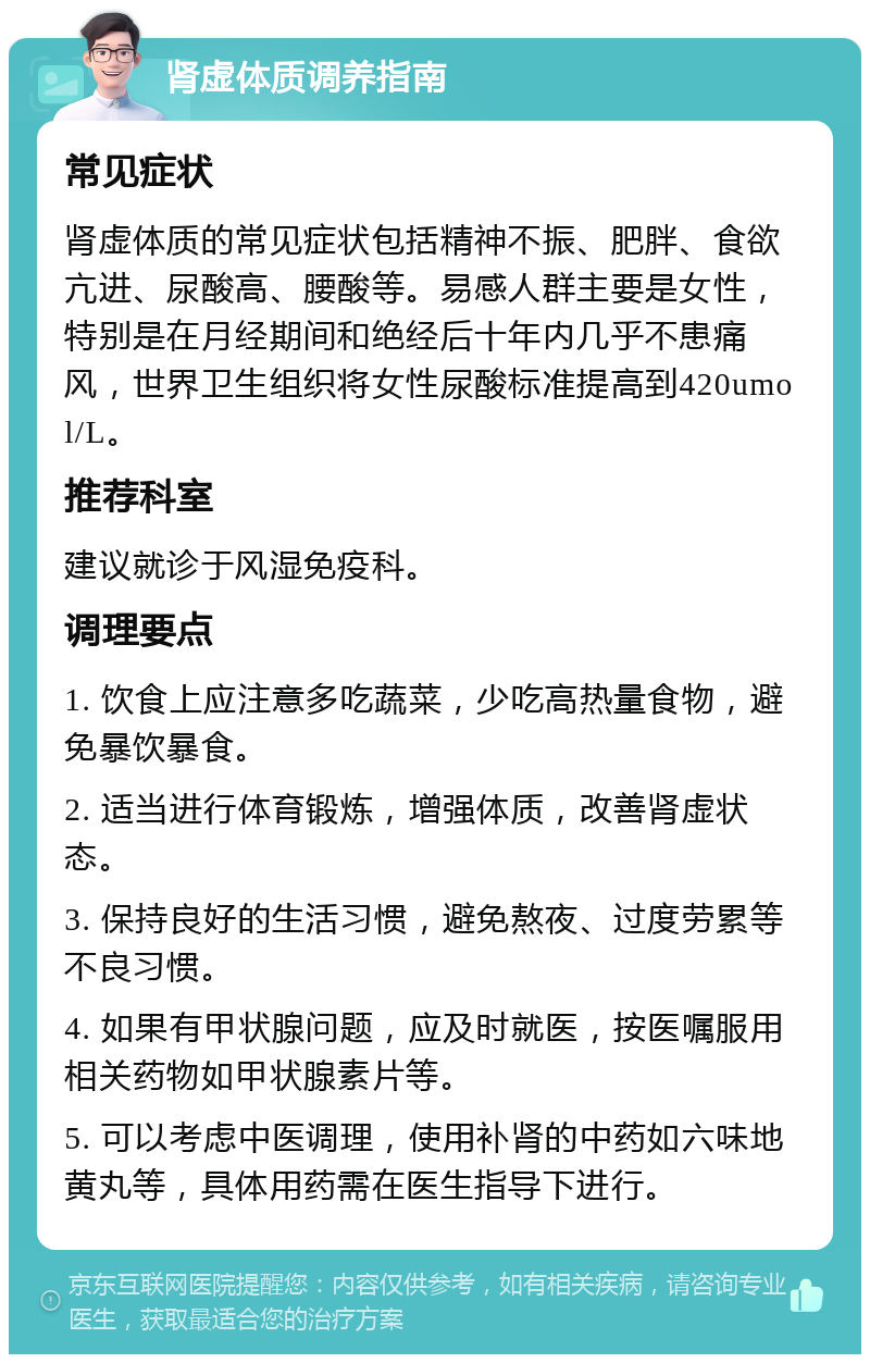 肾虚体质调养指南 常见症状 肾虚体质的常见症状包括精神不振、肥胖、食欲亢进、尿酸高、腰酸等。易感人群主要是女性，特别是在月经期间和绝经后十年内几乎不患痛风，世界卫生组织将女性尿酸标准提高到420umol/L。 推荐科室 建议就诊于风湿免疫科。 调理要点 1. 饮食上应注意多吃蔬菜，少吃高热量食物，避免暴饮暴食。 2. 适当进行体育锻炼，增强体质，改善肾虚状态。 3. 保持良好的生活习惯，避免熬夜、过度劳累等不良习惯。 4. 如果有甲状腺问题，应及时就医，按医嘱服用相关药物如甲状腺素片等。 5. 可以考虑中医调理，使用补肾的中药如六味地黄丸等，具体用药需在医生指导下进行。