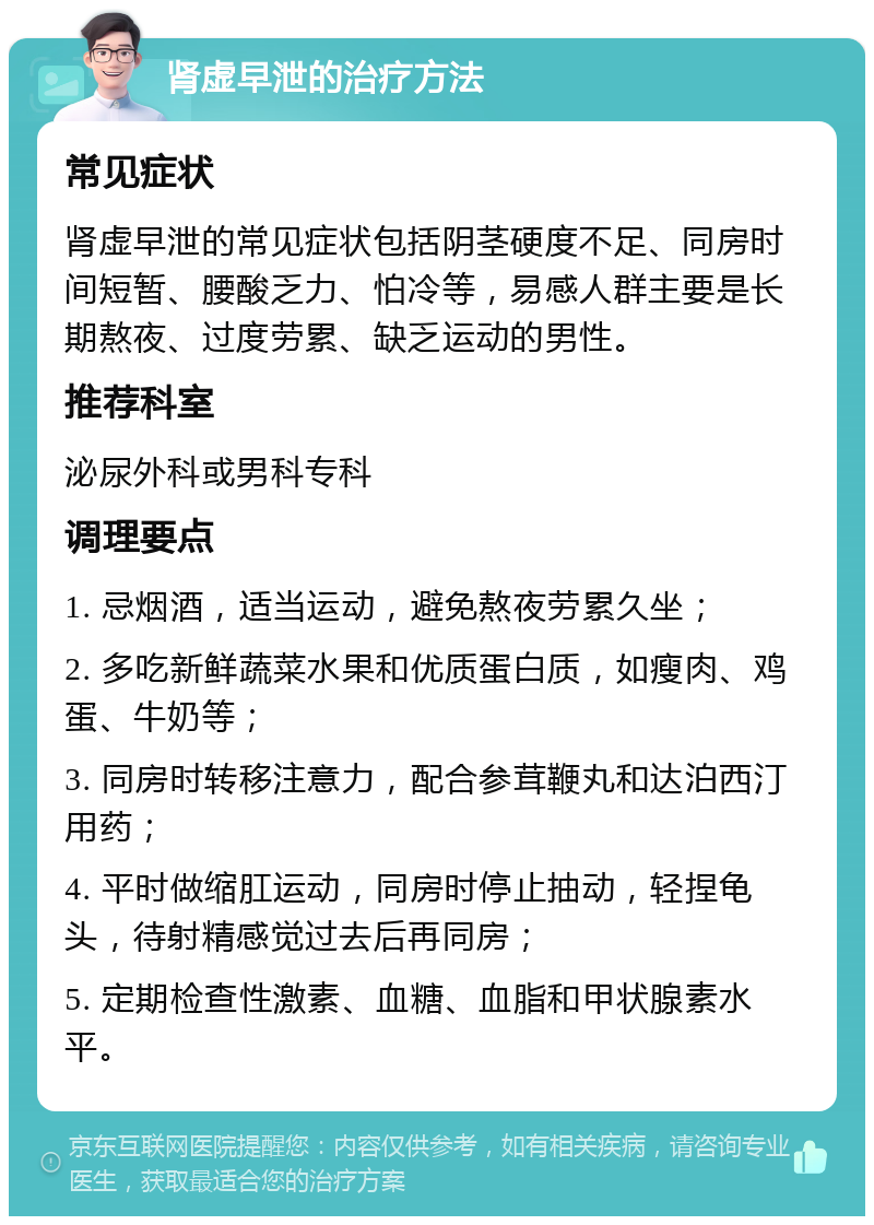 肾虚早泄的治疗方法 常见症状 肾虚早泄的常见症状包括阴茎硬度不足、同房时间短暂、腰酸乏力、怕冷等，易感人群主要是长期熬夜、过度劳累、缺乏运动的男性。 推荐科室 泌尿外科或男科专科 调理要点 1. 忌烟酒，适当运动，避免熬夜劳累久坐； 2. 多吃新鲜蔬菜水果和优质蛋白质，如瘦肉、鸡蛋、牛奶等； 3. 同房时转移注意力，配合参茸鞭丸和达泊西汀用药； 4. 平时做缩肛运动，同房时停止抽动，轻捏龟头，待射精感觉过去后再同房； 5. 定期检查性激素、血糖、血脂和甲状腺素水平。