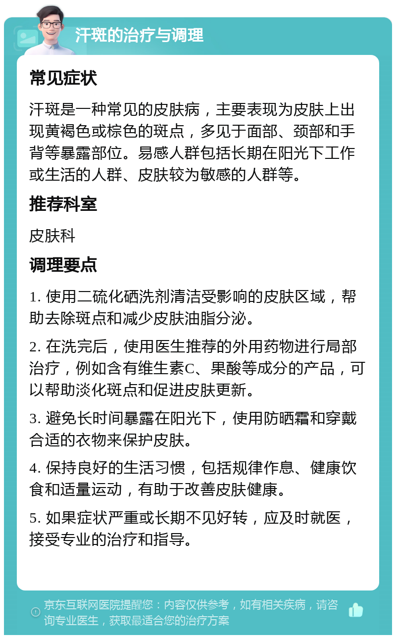 汗斑的治疗与调理 常见症状 汗斑是一种常见的皮肤病，主要表现为皮肤上出现黄褐色或棕色的斑点，多见于面部、颈部和手背等暴露部位。易感人群包括长期在阳光下工作或生活的人群、皮肤较为敏感的人群等。 推荐科室 皮肤科 调理要点 1. 使用二硫化硒洗剂清洁受影响的皮肤区域，帮助去除斑点和减少皮肤油脂分泌。 2. 在洗完后，使用医生推荐的外用药物进行局部治疗，例如含有维生素C、果酸等成分的产品，可以帮助淡化斑点和促进皮肤更新。 3. 避免长时间暴露在阳光下，使用防晒霜和穿戴合适的衣物来保护皮肤。 4. 保持良好的生活习惯，包括规律作息、健康饮食和适量运动，有助于改善皮肤健康。 5. 如果症状严重或长期不见好转，应及时就医，接受专业的治疗和指导。