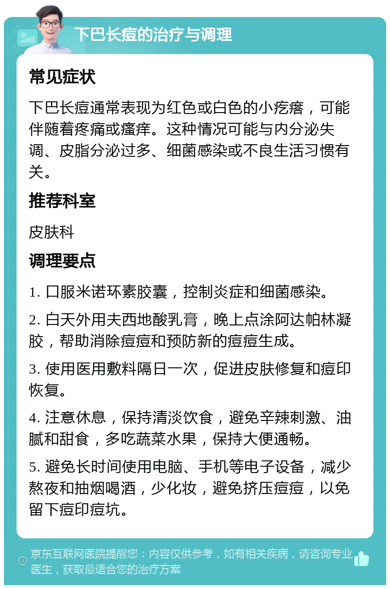 下巴长痘的治疗与调理 常见症状 下巴长痘通常表现为红色或白色的小疙瘩，可能伴随着疼痛或瘙痒。这种情况可能与内分泌失调、皮脂分泌过多、细菌感染或不良生活习惯有关。 推荐科室 皮肤科 调理要点 1. 口服米诺环素胶囊，控制炎症和细菌感染。 2. 白天外用夫西地酸乳膏，晚上点涂阿达帕林凝胶，帮助消除痘痘和预防新的痘痘生成。 3. 使用医用敷料隔日一次，促进皮肤修复和痘印恢复。 4. 注意休息，保持清淡饮食，避免辛辣刺激、油腻和甜食，多吃蔬菜水果，保持大便通畅。 5. 避免长时间使用电脑、手机等电子设备，减少熬夜和抽烟喝酒，少化妆，避免挤压痘痘，以免留下痘印痘坑。