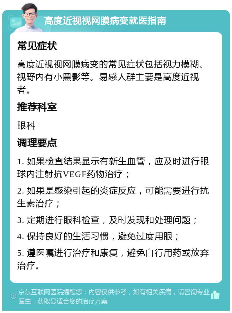 高度近视视网膜病变就医指南 常见症状 高度近视视网膜病变的常见症状包括视力模糊、视野内有小黑影等。易感人群主要是高度近视者。 推荐科室 眼科 调理要点 1. 如果检查结果显示有新生血管，应及时进行眼球内注射抗VEGF药物治疗； 2. 如果是感染引起的炎症反应，可能需要进行抗生素治疗； 3. 定期进行眼科检查，及时发现和处理问题； 4. 保持良好的生活习惯，避免过度用眼； 5. 遵医嘱进行治疗和康复，避免自行用药或放弃治疗。