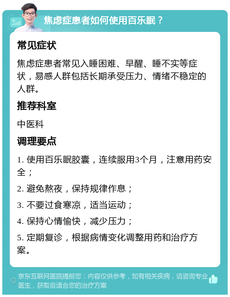 焦虑症患者如何使用百乐眠？ 常见症状 焦虑症患者常见入睡困难、早醒、睡不实等症状，易感人群包括长期承受压力、情绪不稳定的人群。 推荐科室 中医科 调理要点 1. 使用百乐眠胶囊，连续服用3个月，注意用药安全； 2. 避免熬夜，保持规律作息； 3. 不要过食寒凉，适当运动； 4. 保持心情愉快，减少压力； 5. 定期复诊，根据病情变化调整用药和治疗方案。