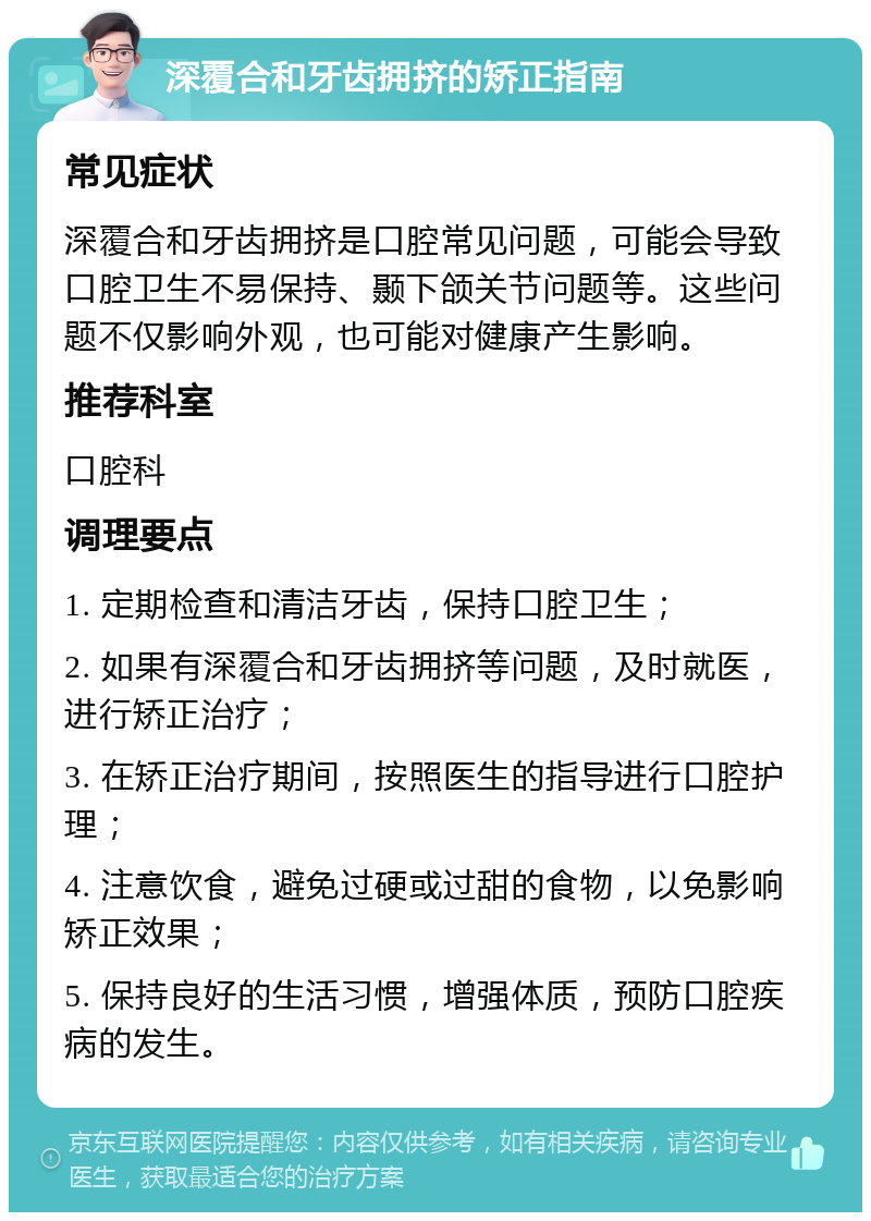 深覆合和牙齿拥挤的矫正指南 常见症状 深覆合和牙齿拥挤是口腔常见问题，可能会导致口腔卫生不易保持、颞下颌关节问题等。这些问题不仅影响外观，也可能对健康产生影响。 推荐科室 口腔科 调理要点 1. 定期检查和清洁牙齿，保持口腔卫生； 2. 如果有深覆合和牙齿拥挤等问题，及时就医，进行矫正治疗； 3. 在矫正治疗期间，按照医生的指导进行口腔护理； 4. 注意饮食，避免过硬或过甜的食物，以免影响矫正效果； 5. 保持良好的生活习惯，增强体质，预防口腔疾病的发生。