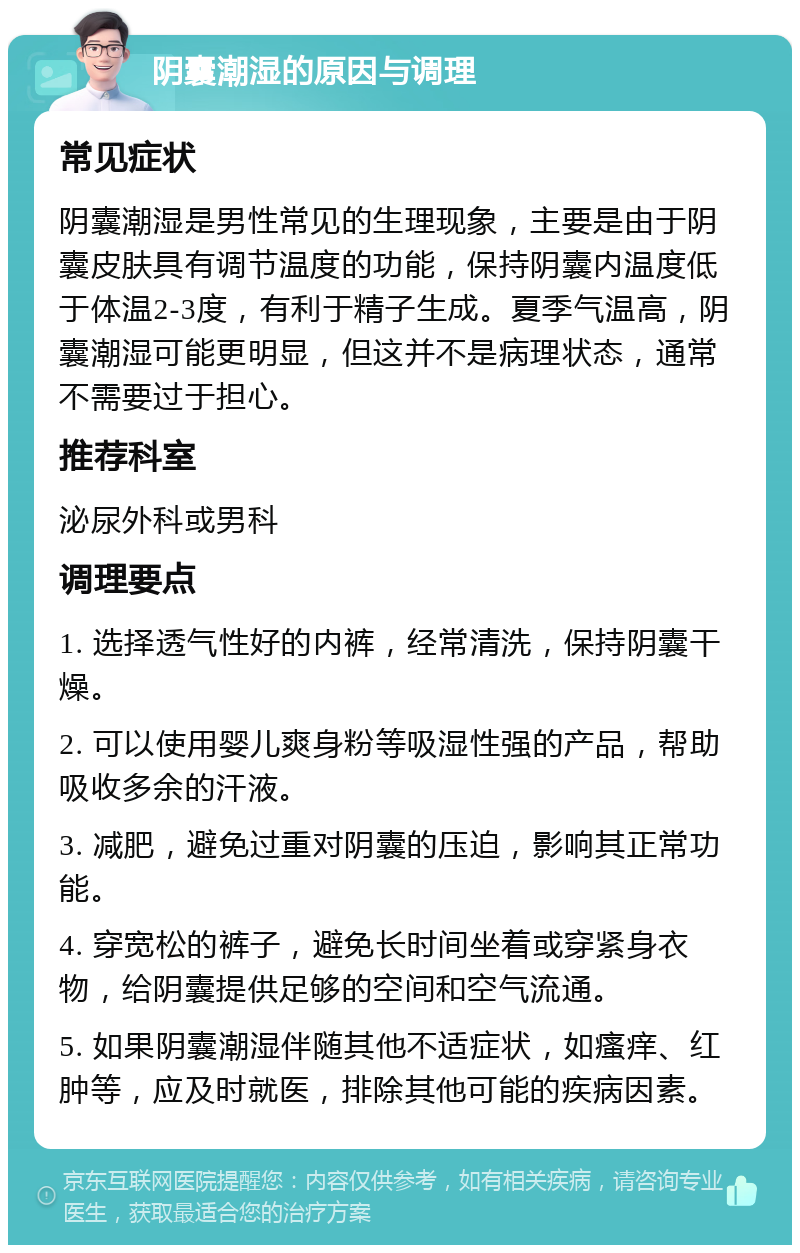 阴囊潮湿的原因与调理 常见症状 阴囊潮湿是男性常见的生理现象，主要是由于阴囊皮肤具有调节温度的功能，保持阴囊内温度低于体温2-3度，有利于精子生成。夏季气温高，阴囊潮湿可能更明显，但这并不是病理状态，通常不需要过于担心。 推荐科室 泌尿外科或男科 调理要点 1. 选择透气性好的内裤，经常清洗，保持阴囊干燥。 2. 可以使用婴儿爽身粉等吸湿性强的产品，帮助吸收多余的汗液。 3. 减肥，避免过重对阴囊的压迫，影响其正常功能。 4. 穿宽松的裤子，避免长时间坐着或穿紧身衣物，给阴囊提供足够的空间和空气流通。 5. 如果阴囊潮湿伴随其他不适症状，如瘙痒、红肿等，应及时就医，排除其他可能的疾病因素。