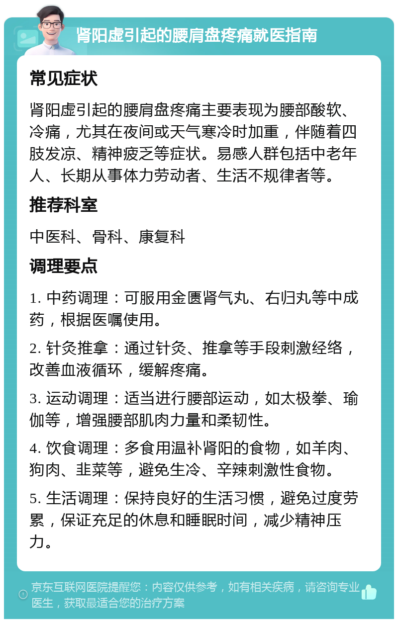 肾阳虚引起的腰肩盘疼痛就医指南 常见症状 肾阳虚引起的腰肩盘疼痛主要表现为腰部酸软、冷痛，尤其在夜间或天气寒冷时加重，伴随着四肢发凉、精神疲乏等症状。易感人群包括中老年人、长期从事体力劳动者、生活不规律者等。 推荐科室 中医科、骨科、康复科 调理要点 1. 中药调理：可服用金匮肾气丸、右归丸等中成药，根据医嘱使用。 2. 针灸推拿：通过针灸、推拿等手段刺激经络，改善血液循环，缓解疼痛。 3. 运动调理：适当进行腰部运动，如太极拳、瑜伽等，增强腰部肌肉力量和柔韧性。 4. 饮食调理：多食用温补肾阳的食物，如羊肉、狗肉、韭菜等，避免生冷、辛辣刺激性食物。 5. 生活调理：保持良好的生活习惯，避免过度劳累，保证充足的休息和睡眠时间，减少精神压力。