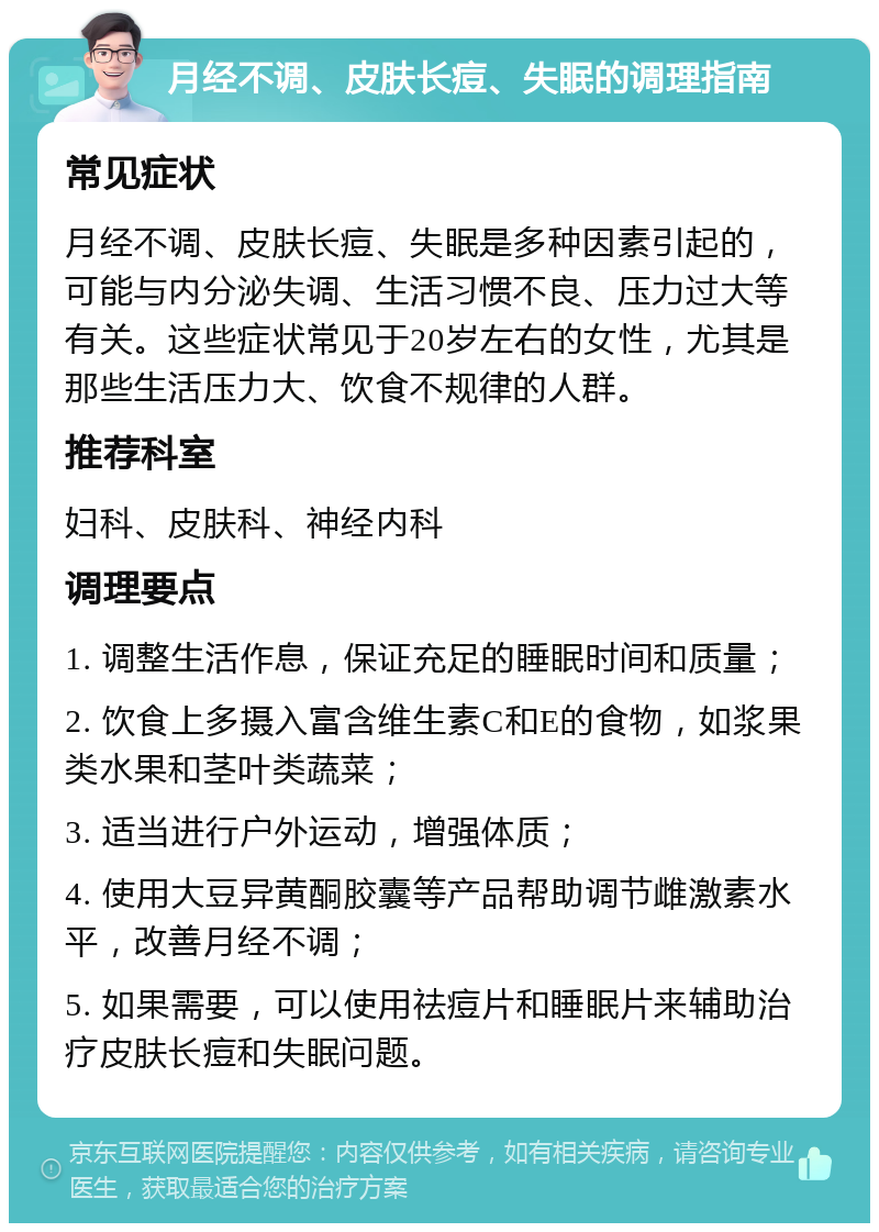 月经不调、皮肤长痘、失眠的调理指南 常见症状 月经不调、皮肤长痘、失眠是多种因素引起的，可能与内分泌失调、生活习惯不良、压力过大等有关。这些症状常见于20岁左右的女性，尤其是那些生活压力大、饮食不规律的人群。 推荐科室 妇科、皮肤科、神经内科 调理要点 1. 调整生活作息，保证充足的睡眠时间和质量； 2. 饮食上多摄入富含维生素C和E的食物，如浆果类水果和茎叶类蔬菜； 3. 适当进行户外运动，增强体质； 4. 使用大豆异黄酮胶囊等产品帮助调节雌激素水平，改善月经不调； 5. 如果需要，可以使用祛痘片和睡眠片来辅助治疗皮肤长痘和失眠问题。