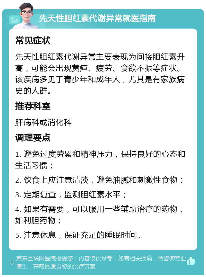 先天性胆红素代谢异常就医指南 常见症状 先天性胆红素代谢异常主要表现为间接胆红素升高，可能会出现黄疸、疲劳、食欲不振等症状。该疾病多见于青少年和成年人，尤其是有家族病史的人群。 推荐科室 肝病科或消化科 调理要点 1. 避免过度劳累和精神压力，保持良好的心态和生活习惯； 2. 饮食上应注意清淡，避免油腻和刺激性食物； 3. 定期复查，监测胆红素水平； 4. 如果有需要，可以服用一些辅助治疗的药物，如利胆药物； 5. 注意休息，保证充足的睡眠时间。