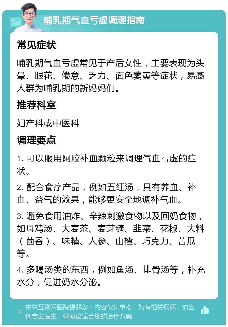 哺乳期气血亏虚调理指南 常见症状 哺乳期气血亏虚常见于产后女性，主要表现为头晕、眼花、倦怠、乏力、面色萎黄等症状，易感人群为哺乳期的新妈妈们。 推荐科室 妇产科或中医科 调理要点 1. 可以服用阿胶补血颗粒来调理气血亏虚的症状。 2. 配合食疗产品，例如五红汤，具有养血、补血、益气的效果，能够更安全地调补气血。 3. 避免食用油炸、辛辣刺激食物以及回奶食物，如母鸡汤、大麦茶、麦芽糖、韭菜、花椒、大料（茴香）、味精、人参、山楂、巧克力、苦瓜等。 4. 多喝汤类的东西，例如鱼汤、排骨汤等，补充水分，促进奶水分泌。