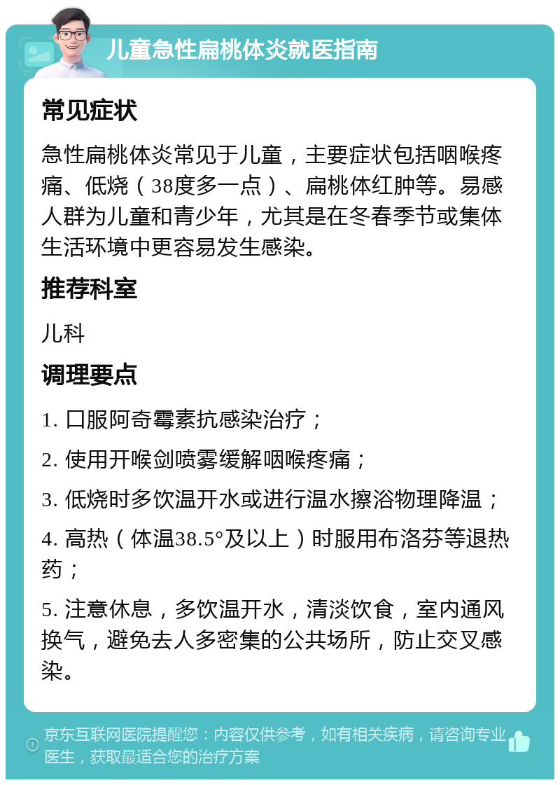 儿童急性扁桃体炎就医指南 常见症状 急性扁桃体炎常见于儿童，主要症状包括咽喉疼痛、低烧（38度多一点）、扁桃体红肿等。易感人群为儿童和青少年，尤其是在冬春季节或集体生活环境中更容易发生感染。 推荐科室 儿科 调理要点 1. 口服阿奇霉素抗感染治疗； 2. 使用开喉剑喷雾缓解咽喉疼痛； 3. 低烧时多饮温开水或进行温水擦浴物理降温； 4. 高热（体温38.5°及以上）时服用布洛芬等退热药； 5. 注意休息，多饮温开水，清淡饮食，室内通风换气，避免去人多密集的公共场所，防止交叉感染。