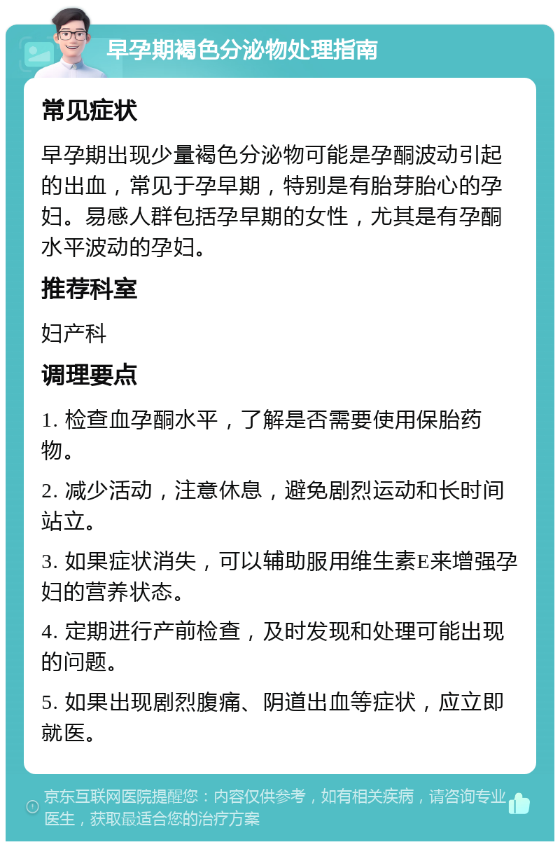 早孕期褐色分泌物处理指南 常见症状 早孕期出现少量褐色分泌物可能是孕酮波动引起的出血，常见于孕早期，特别是有胎芽胎心的孕妇。易感人群包括孕早期的女性，尤其是有孕酮水平波动的孕妇。 推荐科室 妇产科 调理要点 1. 检查血孕酮水平，了解是否需要使用保胎药物。 2. 减少活动，注意休息，避免剧烈运动和长时间站立。 3. 如果症状消失，可以辅助服用维生素E来增强孕妇的营养状态。 4. 定期进行产前检查，及时发现和处理可能出现的问题。 5. 如果出现剧烈腹痛、阴道出血等症状，应立即就医。