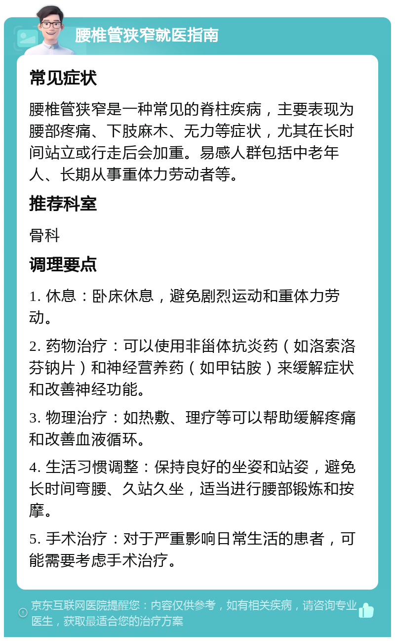 腰椎管狭窄就医指南 常见症状 腰椎管狭窄是一种常见的脊柱疾病，主要表现为腰部疼痛、下肢麻木、无力等症状，尤其在长时间站立或行走后会加重。易感人群包括中老年人、长期从事重体力劳动者等。 推荐科室 骨科 调理要点 1. 休息：卧床休息，避免剧烈运动和重体力劳动。 2. 药物治疗：可以使用非甾体抗炎药（如洛索洛芬钠片）和神经营养药（如甲钴胺）来缓解症状和改善神经功能。 3. 物理治疗：如热敷、理疗等可以帮助缓解疼痛和改善血液循环。 4. 生活习惯调整：保持良好的坐姿和站姿，避免长时间弯腰、久站久坐，适当进行腰部锻炼和按摩。 5. 手术治疗：对于严重影响日常生活的患者，可能需要考虑手术治疗。