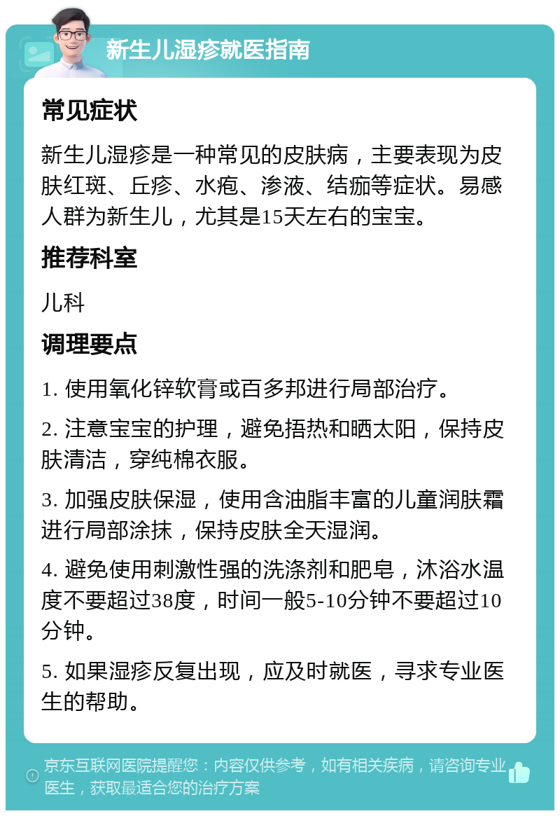 新生儿湿疹就医指南 常见症状 新生儿湿疹是一种常见的皮肤病，主要表现为皮肤红斑、丘疹、水疱、渗液、结痂等症状。易感人群为新生儿，尤其是15天左右的宝宝。 推荐科室 儿科 调理要点 1. 使用氧化锌软膏或百多邦进行局部治疗。 2. 注意宝宝的护理，避免捂热和晒太阳，保持皮肤清洁，穿纯棉衣服。 3. 加强皮肤保湿，使用含油脂丰富的儿童润肤霜进行局部涂抹，保持皮肤全天湿润。 4. 避免使用刺激性强的洗涤剂和肥皂，沐浴水温度不要超过38度，时间一般5-10分钟不要超过10分钟。 5. 如果湿疹反复出现，应及时就医，寻求专业医生的帮助。