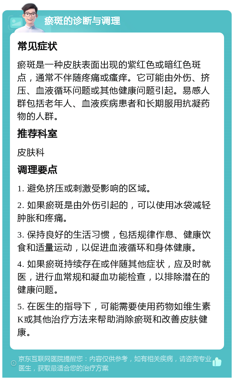 瘀斑的诊断与调理 常见症状 瘀斑是一种皮肤表面出现的紫红色或暗红色斑点，通常不伴随疼痛或瘙痒。它可能由外伤、挤压、血液循环问题或其他健康问题引起。易感人群包括老年人、血液疾病患者和长期服用抗凝药物的人群。 推荐科室 皮肤科 调理要点 1. 避免挤压或刺激受影响的区域。 2. 如果瘀斑是由外伤引起的，可以使用冰袋减轻肿胀和疼痛。 3. 保持良好的生活习惯，包括规律作息、健康饮食和适量运动，以促进血液循环和身体健康。 4. 如果瘀斑持续存在或伴随其他症状，应及时就医，进行血常规和凝血功能检查，以排除潜在的健康问题。 5. 在医生的指导下，可能需要使用药物如维生素K或其他治疗方法来帮助消除瘀斑和改善皮肤健康。