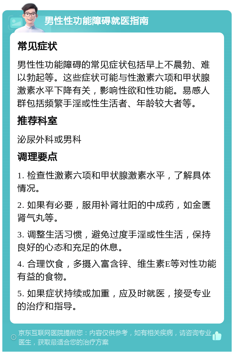 男性性功能障碍就医指南 常见症状 男性性功能障碍的常见症状包括早上不晨勃、难以勃起等。这些症状可能与性激素六项和甲状腺激素水平下降有关，影响性欲和性功能。易感人群包括频繁手淫或性生活者、年龄较大者等。 推荐科室 泌尿外科或男科 调理要点 1. 检查性激素六项和甲状腺激素水平，了解具体情况。 2. 如果有必要，服用补肾壮阳的中成药，如金匮肾气丸等。 3. 调整生活习惯，避免过度手淫或性生活，保持良好的心态和充足的休息。 4. 合理饮食，多摄入富含锌、维生素E等对性功能有益的食物。 5. 如果症状持续或加重，应及时就医，接受专业的治疗和指导。