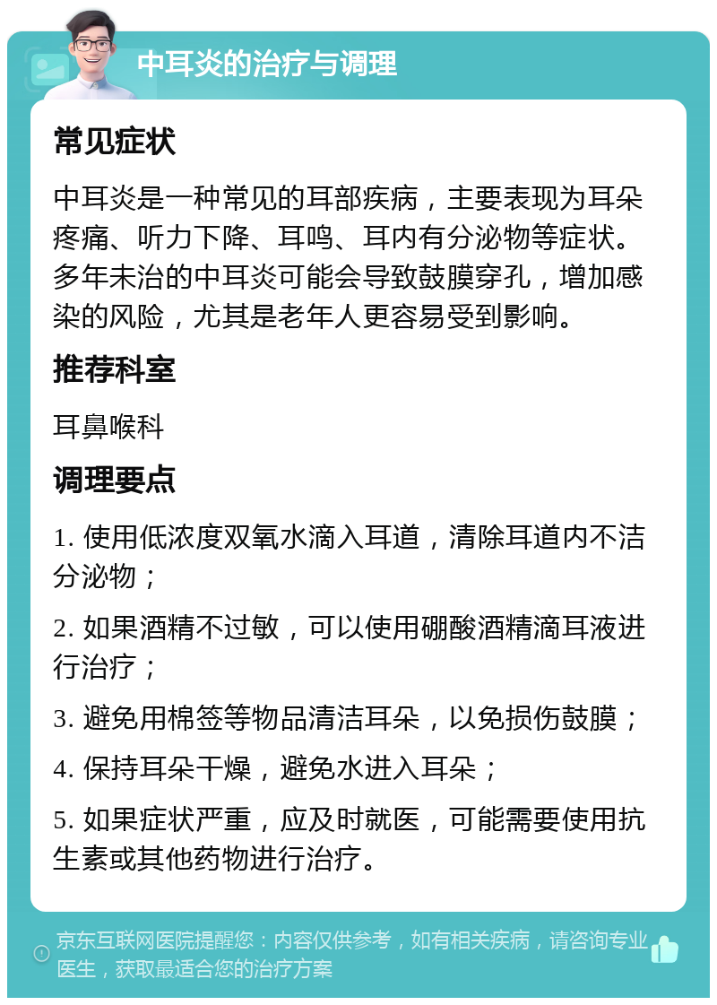 中耳炎的治疗与调理 常见症状 中耳炎是一种常见的耳部疾病，主要表现为耳朵疼痛、听力下降、耳鸣、耳内有分泌物等症状。多年未治的中耳炎可能会导致鼓膜穿孔，增加感染的风险，尤其是老年人更容易受到影响。 推荐科室 耳鼻喉科 调理要点 1. 使用低浓度双氧水滴入耳道，清除耳道内不洁分泌物； 2. 如果酒精不过敏，可以使用硼酸酒精滴耳液进行治疗； 3. 避免用棉签等物品清洁耳朵，以免损伤鼓膜； 4. 保持耳朵干燥，避免水进入耳朵； 5. 如果症状严重，应及时就医，可能需要使用抗生素或其他药物进行治疗。