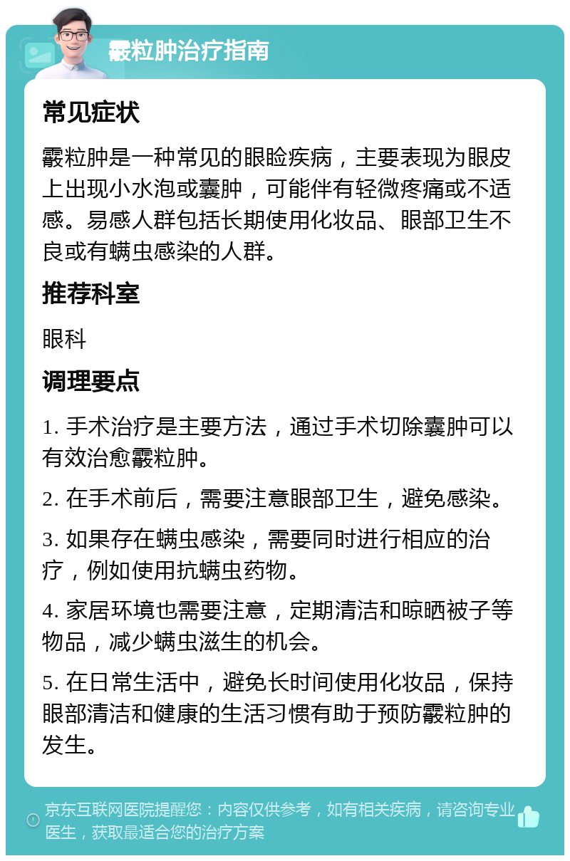 霰粒肿治疗指南 常见症状 霰粒肿是一种常见的眼睑疾病，主要表现为眼皮上出现小水泡或囊肿，可能伴有轻微疼痛或不适感。易感人群包括长期使用化妆品、眼部卫生不良或有螨虫感染的人群。 推荐科室 眼科 调理要点 1. 手术治疗是主要方法，通过手术切除囊肿可以有效治愈霰粒肿。 2. 在手术前后，需要注意眼部卫生，避免感染。 3. 如果存在螨虫感染，需要同时进行相应的治疗，例如使用抗螨虫药物。 4. 家居环境也需要注意，定期清洁和晾晒被子等物品，减少螨虫滋生的机会。 5. 在日常生活中，避免长时间使用化妆品，保持眼部清洁和健康的生活习惯有助于预防霰粒肿的发生。