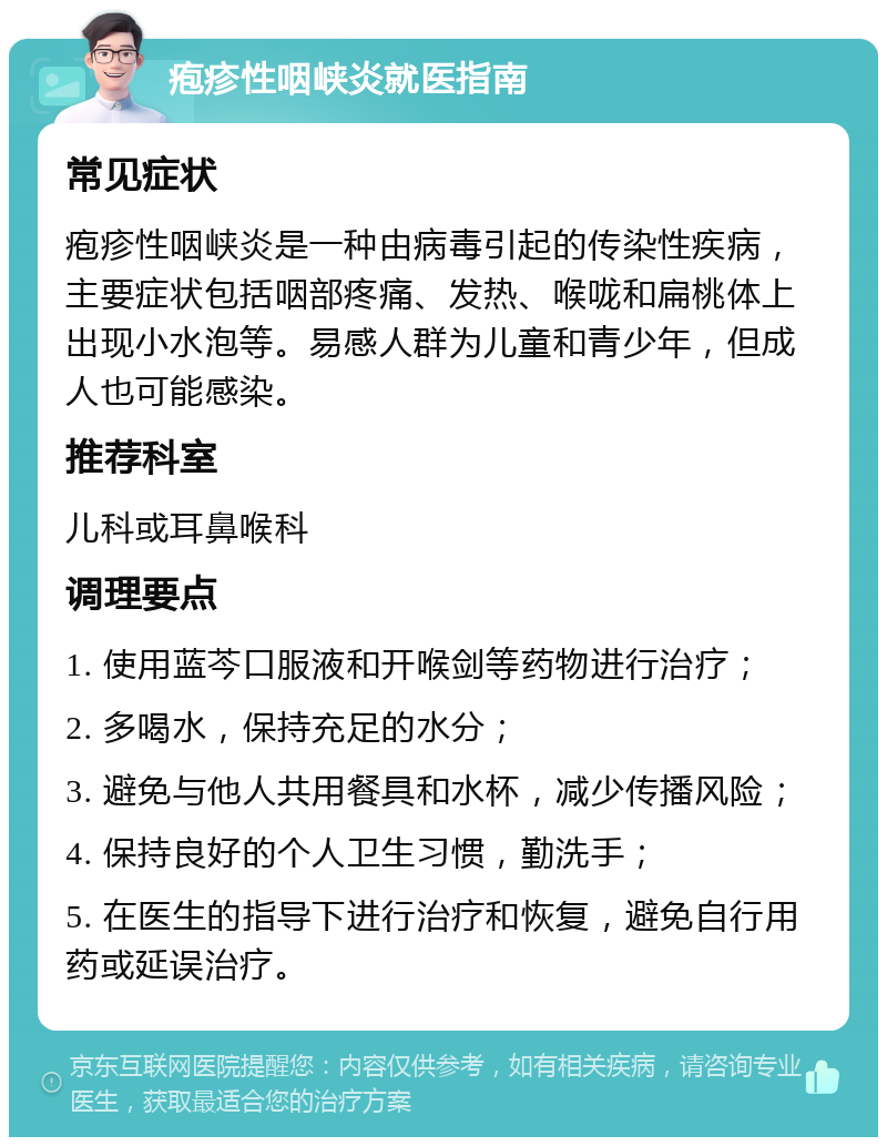 疱疹性咽峡炎就医指南 常见症状 疱疹性咽峡炎是一种由病毒引起的传染性疾病，主要症状包括咽部疼痛、发热、喉咙和扁桃体上出现小水泡等。易感人群为儿童和青少年，但成人也可能感染。 推荐科室 儿科或耳鼻喉科 调理要点 1. 使用蓝芩口服液和开喉剑等药物进行治疗； 2. 多喝水，保持充足的水分； 3. 避免与他人共用餐具和水杯，减少传播风险； 4. 保持良好的个人卫生习惯，勤洗手； 5. 在医生的指导下进行治疗和恢复，避免自行用药或延误治疗。