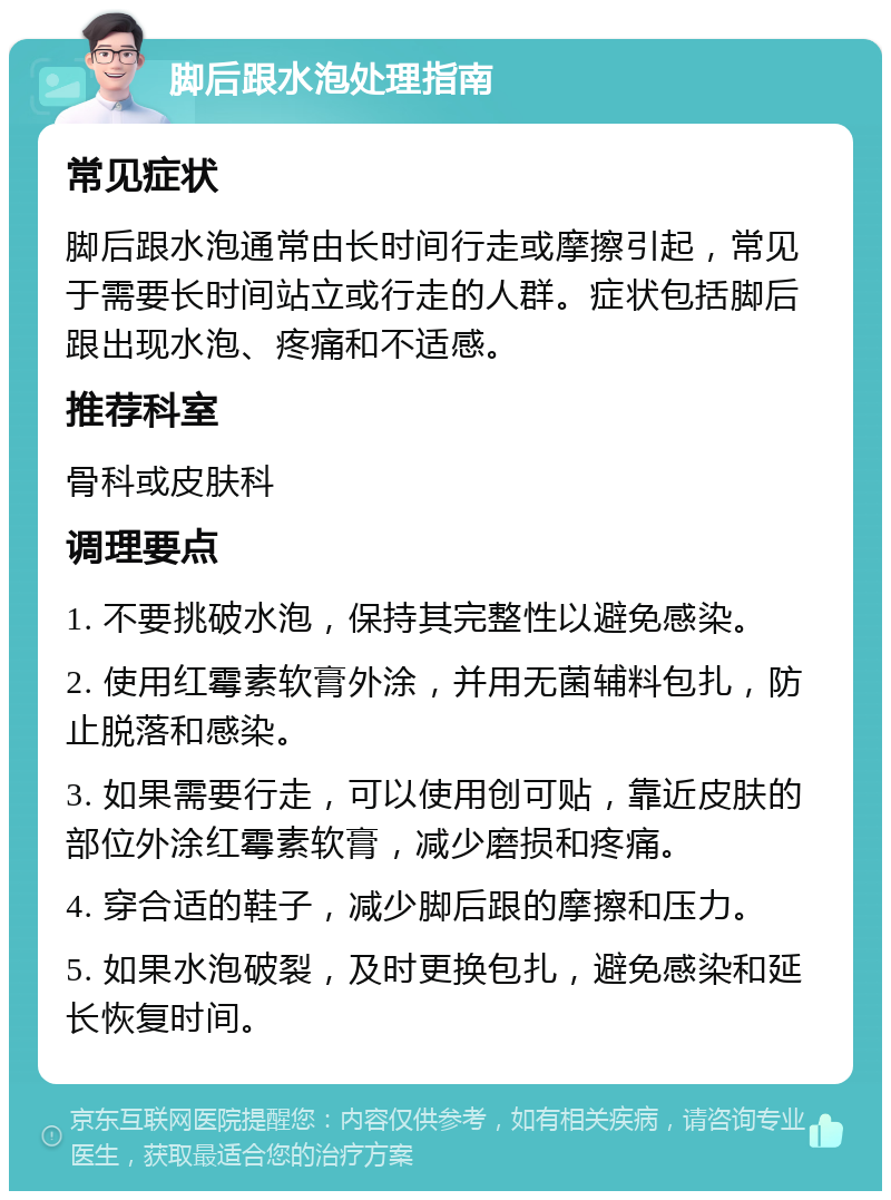 脚后跟水泡处理指南 常见症状 脚后跟水泡通常由长时间行走或摩擦引起，常见于需要长时间站立或行走的人群。症状包括脚后跟出现水泡、疼痛和不适感。 推荐科室 骨科或皮肤科 调理要点 1. 不要挑破水泡，保持其完整性以避免感染。 2. 使用红霉素软膏外涂，并用无菌辅料包扎，防止脱落和感染。 3. 如果需要行走，可以使用创可贴，靠近皮肤的部位外涂红霉素软膏，减少磨损和疼痛。 4. 穿合适的鞋子，减少脚后跟的摩擦和压力。 5. 如果水泡破裂，及时更换包扎，避免感染和延长恢复时间。