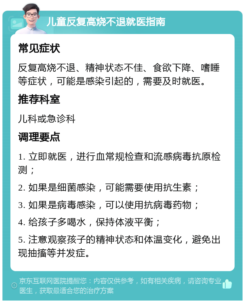 儿童反复高烧不退就医指南 常见症状 反复高烧不退、精神状态不佳、食欲下降、嗜睡等症状，可能是感染引起的，需要及时就医。 推荐科室 儿科或急诊科 调理要点 1. 立即就医，进行血常规检查和流感病毒抗原检测； 2. 如果是细菌感染，可能需要使用抗生素； 3. 如果是病毒感染，可以使用抗病毒药物； 4. 给孩子多喝水，保持体液平衡； 5. 注意观察孩子的精神状态和体温变化，避免出现抽搐等并发症。