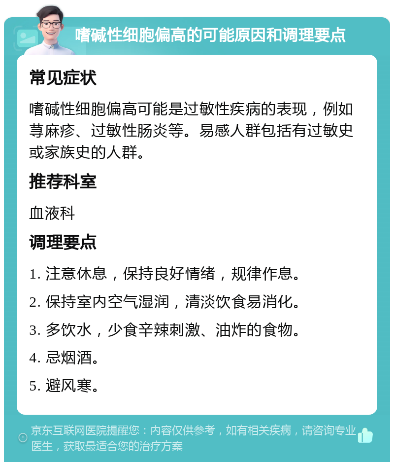 嗜碱性细胞偏高的可能原因和调理要点 常见症状 嗜碱性细胞偏高可能是过敏性疾病的表现，例如荨麻疹、过敏性肠炎等。易感人群包括有过敏史或家族史的人群。 推荐科室 血液科 调理要点 1. 注意休息，保持良好情绪，规律作息。 2. 保持室内空气湿润，清淡饮食易消化。 3. 多饮水，少食辛辣刺激、油炸的食物。 4. 忌烟酒。 5. 避风寒。