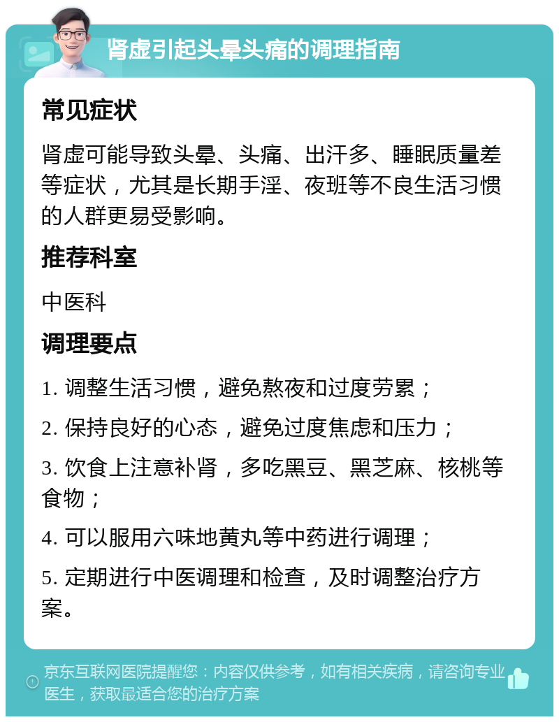 肾虚引起头晕头痛的调理指南 常见症状 肾虚可能导致头晕、头痛、出汗多、睡眠质量差等症状，尤其是长期手淫、夜班等不良生活习惯的人群更易受影响。 推荐科室 中医科 调理要点 1. 调整生活习惯，避免熬夜和过度劳累； 2. 保持良好的心态，避免过度焦虑和压力； 3. 饮食上注意补肾，多吃黑豆、黑芝麻、核桃等食物； 4. 可以服用六味地黄丸等中药进行调理； 5. 定期进行中医调理和检查，及时调整治疗方案。