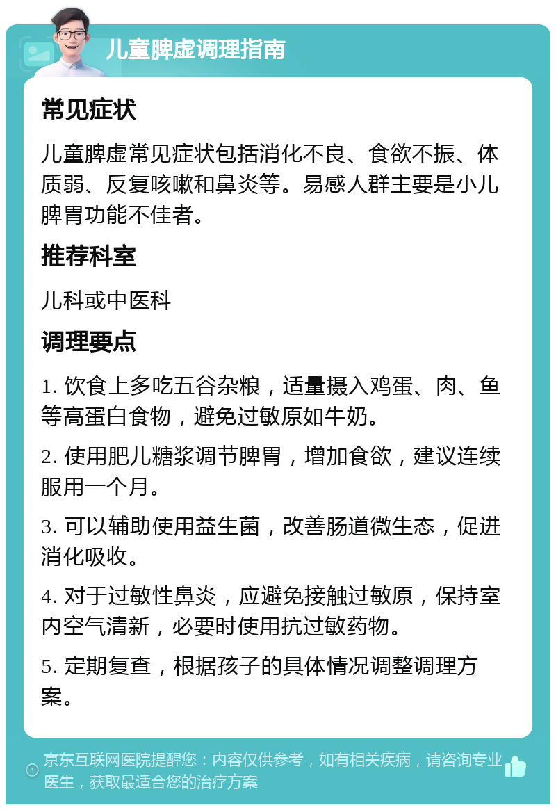 儿童脾虚调理指南 常见症状 儿童脾虚常见症状包括消化不良、食欲不振、体质弱、反复咳嗽和鼻炎等。易感人群主要是小儿脾胃功能不佳者。 推荐科室 儿科或中医科 调理要点 1. 饮食上多吃五谷杂粮，适量摄入鸡蛋、肉、鱼等高蛋白食物，避免过敏原如牛奶。 2. 使用肥儿糖浆调节脾胃，增加食欲，建议连续服用一个月。 3. 可以辅助使用益生菌，改善肠道微生态，促进消化吸收。 4. 对于过敏性鼻炎，应避免接触过敏原，保持室内空气清新，必要时使用抗过敏药物。 5. 定期复查，根据孩子的具体情况调整调理方案。