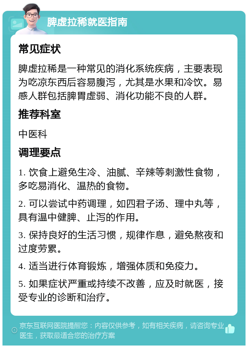 脾虚拉稀就医指南 常见症状 脾虚拉稀是一种常见的消化系统疾病，主要表现为吃凉东西后容易腹泻，尤其是水果和冷饮。易感人群包括脾胃虚弱、消化功能不良的人群。 推荐科室 中医科 调理要点 1. 饮食上避免生冷、油腻、辛辣等刺激性食物，多吃易消化、温热的食物。 2. 可以尝试中药调理，如四君子汤、理中丸等，具有温中健脾、止泻的作用。 3. 保持良好的生活习惯，规律作息，避免熬夜和过度劳累。 4. 适当进行体育锻炼，增强体质和免疫力。 5. 如果症状严重或持续不改善，应及时就医，接受专业的诊断和治疗。