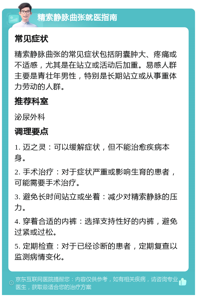 精索静脉曲张就医指南 常见症状 精索静脉曲张的常见症状包括阴囊肿大、疼痛或不适感，尤其是在站立或活动后加重。易感人群主要是青壮年男性，特别是长期站立或从事重体力劳动的人群。 推荐科室 泌尿外科 调理要点 1. 迈之灵：可以缓解症状，但不能治愈疾病本身。 2. 手术治疗：对于症状严重或影响生育的患者，可能需要手术治疗。 3. 避免长时间站立或坐着：减少对精索静脉的压力。 4. 穿着合适的内裤：选择支持性好的内裤，避免过紧或过松。 5. 定期检查：对于已经诊断的患者，定期复查以监测病情变化。