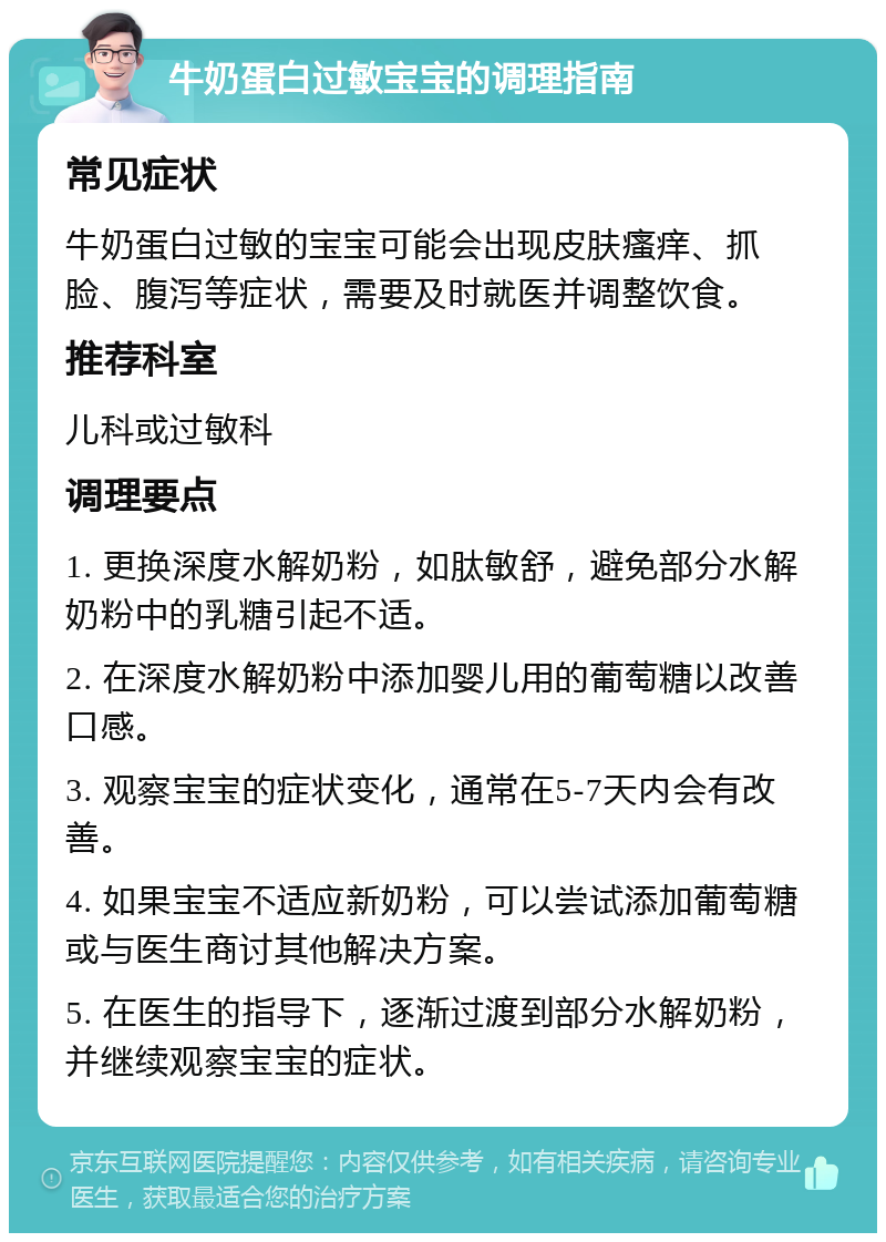 牛奶蛋白过敏宝宝的调理指南 常见症状 牛奶蛋白过敏的宝宝可能会出现皮肤瘙痒、抓脸、腹泻等症状，需要及时就医并调整饮食。 推荐科室 儿科或过敏科 调理要点 1. 更换深度水解奶粉，如肽敏舒，避免部分水解奶粉中的乳糖引起不适。 2. 在深度水解奶粉中添加婴儿用的葡萄糖以改善口感。 3. 观察宝宝的症状变化，通常在5-7天内会有改善。 4. 如果宝宝不适应新奶粉，可以尝试添加葡萄糖或与医生商讨其他解决方案。 5. 在医生的指导下，逐渐过渡到部分水解奶粉，并继续观察宝宝的症状。