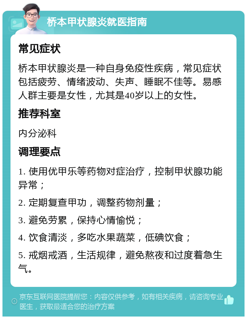 桥本甲状腺炎就医指南 常见症状 桥本甲状腺炎是一种自身免疫性疾病，常见症状包括疲劳、情绪波动、失声、睡眠不佳等。易感人群主要是女性，尤其是40岁以上的女性。 推荐科室 内分泌科 调理要点 1. 使用优甲乐等药物对症治疗，控制甲状腺功能异常； 2. 定期复查甲功，调整药物剂量； 3. 避免劳累，保持心情愉悦； 4. 饮食清淡，多吃水果蔬菜，低碘饮食； 5. 戒烟戒酒，生活规律，避免熬夜和过度着急生气。