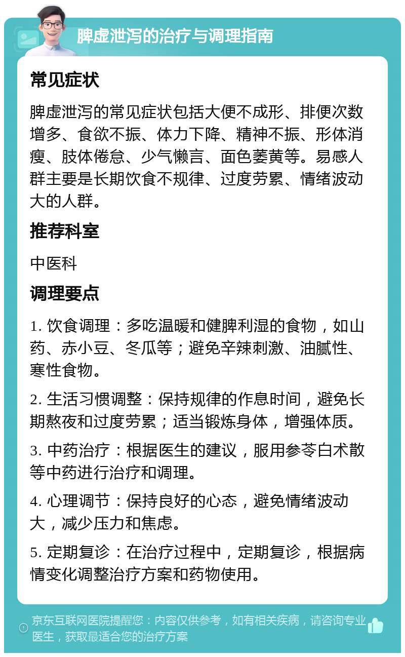 脾虚泄泻的治疗与调理指南 常见症状 脾虚泄泻的常见症状包括大便不成形、排便次数增多、食欲不振、体力下降、精神不振、形体消瘦、肢体倦怠、少气懒言、面色萎黄等。易感人群主要是长期饮食不规律、过度劳累、情绪波动大的人群。 推荐科室 中医科 调理要点 1. 饮食调理：多吃温暖和健脾利湿的食物，如山药、赤小豆、冬瓜等；避免辛辣刺激、油腻性、寒性食物。 2. 生活习惯调整：保持规律的作息时间，避免长期熬夜和过度劳累；适当锻炼身体，增强体质。 3. 中药治疗：根据医生的建议，服用参苓白术散等中药进行治疗和调理。 4. 心理调节：保持良好的心态，避免情绪波动大，减少压力和焦虑。 5. 定期复诊：在治疗过程中，定期复诊，根据病情变化调整治疗方案和药物使用。