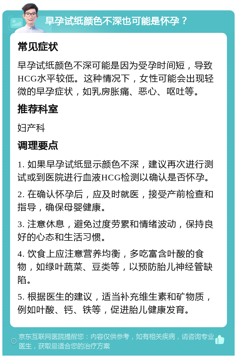 早孕试纸颜色不深也可能是怀孕？ 常见症状 早孕试纸颜色不深可能是因为受孕时间短，导致HCG水平较低。这种情况下，女性可能会出现轻微的早孕症状，如乳房胀痛、恶心、呕吐等。 推荐科室 妇产科 调理要点 1. 如果早孕试纸显示颜色不深，建议再次进行测试或到医院进行血液HCG检测以确认是否怀孕。 2. 在确认怀孕后，应及时就医，接受产前检查和指导，确保母婴健康。 3. 注意休息，避免过度劳累和情绪波动，保持良好的心态和生活习惯。 4. 饮食上应注意营养均衡，多吃富含叶酸的食物，如绿叶蔬菜、豆类等，以预防胎儿神经管缺陷。 5. 根据医生的建议，适当补充维生素和矿物质，例如叶酸、钙、铁等，促进胎儿健康发育。