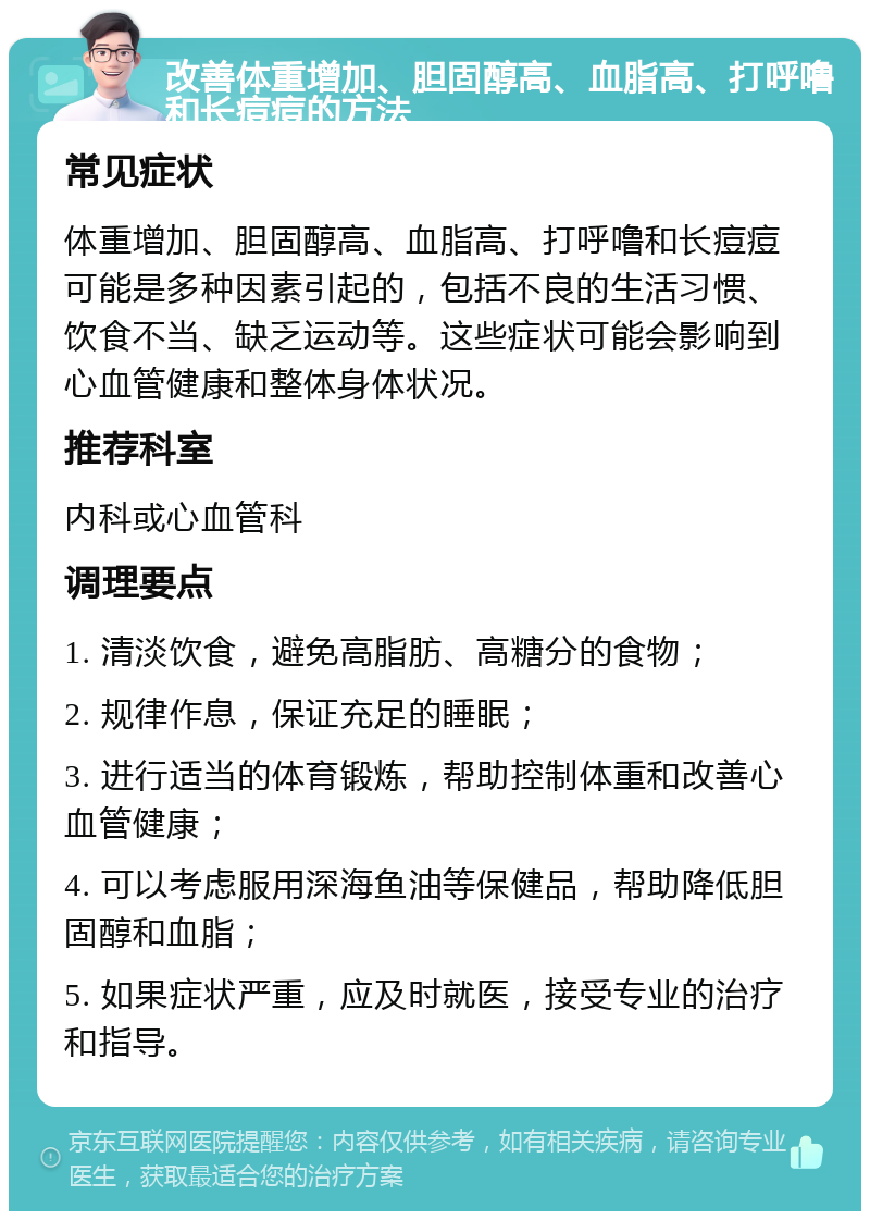 改善体重增加、胆固醇高、血脂高、打呼噜和长痘痘的方法 常见症状 体重增加、胆固醇高、血脂高、打呼噜和长痘痘可能是多种因素引起的，包括不良的生活习惯、饮食不当、缺乏运动等。这些症状可能会影响到心血管健康和整体身体状况。 推荐科室 内科或心血管科 调理要点 1. 清淡饮食，避免高脂肪、高糖分的食物； 2. 规律作息，保证充足的睡眠； 3. 进行适当的体育锻炼，帮助控制体重和改善心血管健康； 4. 可以考虑服用深海鱼油等保健品，帮助降低胆固醇和血脂； 5. 如果症状严重，应及时就医，接受专业的治疗和指导。