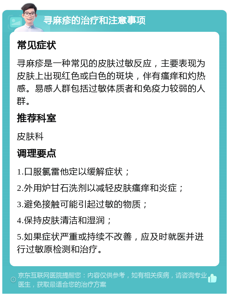 寻麻疹的治疗和注意事项 常见症状 寻麻疹是一种常见的皮肤过敏反应，主要表现为皮肤上出现红色或白色的斑块，伴有瘙痒和灼热感。易感人群包括过敏体质者和免疫力较弱的人群。 推荐科室 皮肤科 调理要点 1.口服氯雷他定以缓解症状； 2.外用炉甘石洗剂以减轻皮肤瘙痒和炎症； 3.避免接触可能引起过敏的物质； 4.保持皮肤清洁和湿润； 5.如果症状严重或持续不改善，应及时就医并进行过敏原检测和治疗。