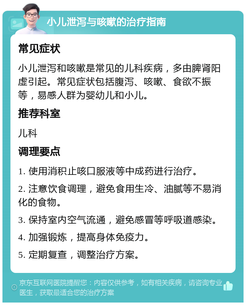 小儿泄泻与咳嗽的治疗指南 常见症状 小儿泄泻和咳嗽是常见的儿科疾病，多由脾肾阳虚引起。常见症状包括腹泻、咳嗽、食欲不振等，易感人群为婴幼儿和小儿。 推荐科室 儿科 调理要点 1. 使用消积止咳口服液等中成药进行治疗。 2. 注意饮食调理，避免食用生冷、油腻等不易消化的食物。 3. 保持室内空气流通，避免感冒等呼吸道感染。 4. 加强锻炼，提高身体免疫力。 5. 定期复查，调整治疗方案。