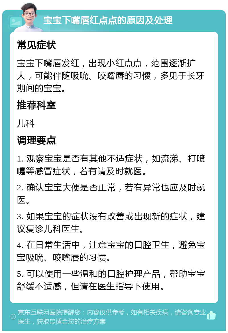 宝宝下嘴唇红点点的原因及处理 常见症状 宝宝下嘴唇发红，出现小红点点，范围逐渐扩大，可能伴随吸吮、咬嘴唇的习惯，多见于长牙期间的宝宝。 推荐科室 儿科 调理要点 1. 观察宝宝是否有其他不适症状，如流涕、打喷嚏等感冒症状，若有请及时就医。 2. 确认宝宝大便是否正常，若有异常也应及时就医。 3. 如果宝宝的症状没有改善或出现新的症状，建议复诊儿科医生。 4. 在日常生活中，注意宝宝的口腔卫生，避免宝宝吸吮、咬嘴唇的习惯。 5. 可以使用一些温和的口腔护理产品，帮助宝宝舒缓不适感，但请在医生指导下使用。