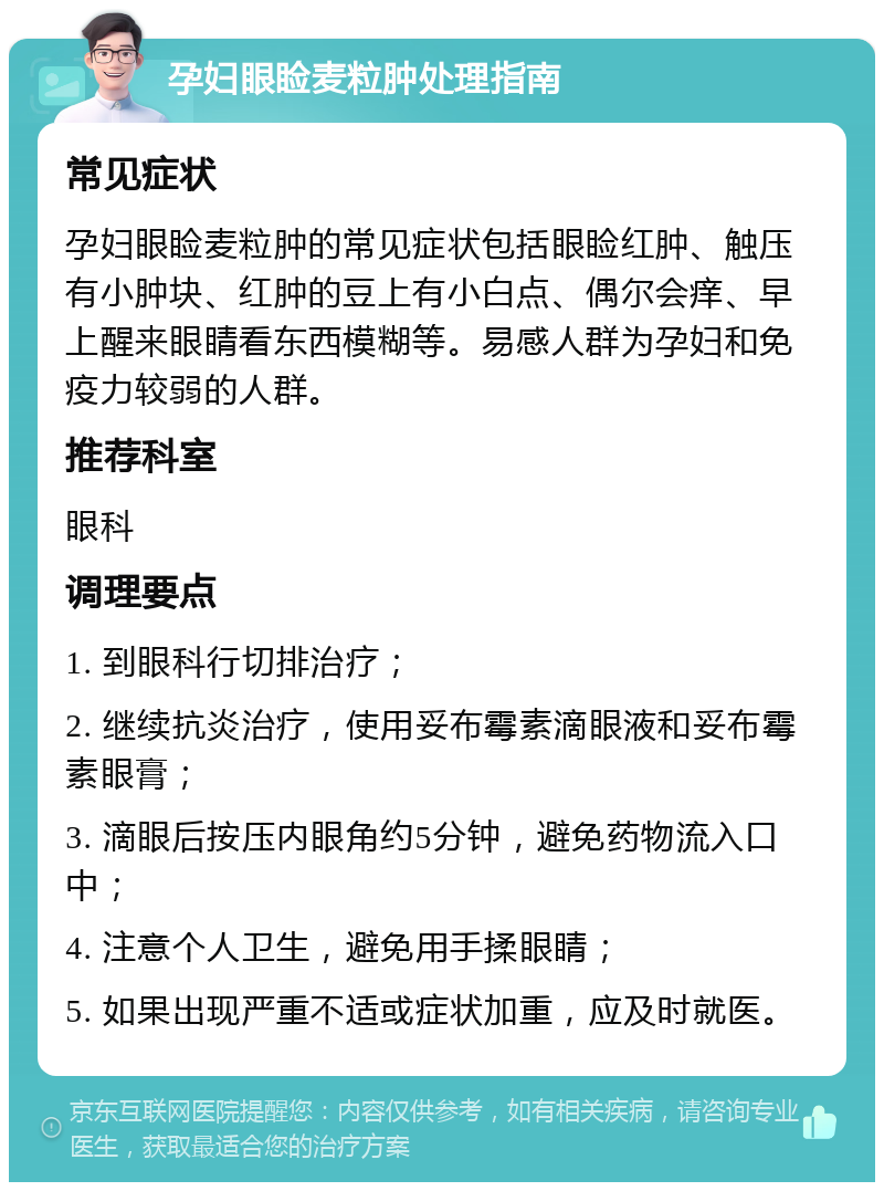 孕妇眼睑麦粒肿处理指南 常见症状 孕妇眼睑麦粒肿的常见症状包括眼睑红肿、触压有小肿块、红肿的豆上有小白点、偶尔会痒、早上醒来眼睛看东西模糊等。易感人群为孕妇和免疫力较弱的人群。 推荐科室 眼科 调理要点 1. 到眼科行切排治疗； 2. 继续抗炎治疗，使用妥布霉素滴眼液和妥布霉素眼膏； 3. 滴眼后按压内眼角约5分钟，避免药物流入口中； 4. 注意个人卫生，避免用手揉眼睛； 5. 如果出现严重不适或症状加重，应及时就医。