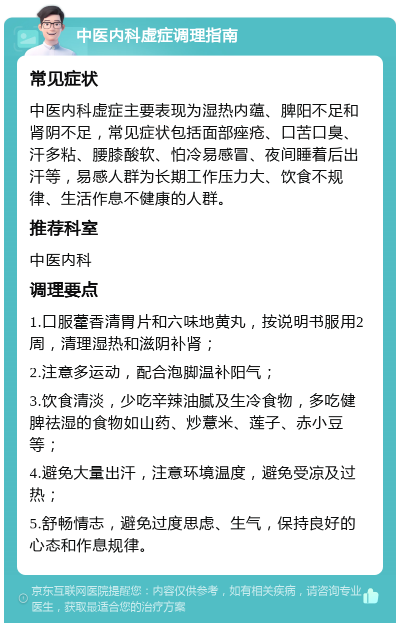 中医内科虚症调理指南 常见症状 中医内科虚症主要表现为湿热内蕴、脾阳不足和肾阴不足，常见症状包括面部痤疮、口苦口臭、汗多粘、腰膝酸软、怕冷易感冒、夜间睡着后出汗等，易感人群为长期工作压力大、饮食不规律、生活作息不健康的人群。 推荐科室 中医内科 调理要点 1.口服藿香清胃片和六味地黄丸，按说明书服用2周，清理湿热和滋阴补肾； 2.注意多运动，配合泡脚温补阳气； 3.饮食清淡，少吃辛辣油腻及生冷食物，多吃健脾祛湿的食物如山药、炒薏米、莲子、赤小豆等； 4.避免大量出汗，注意环境温度，避免受凉及过热； 5.舒畅情志，避免过度思虑、生气，保持良好的心态和作息规律。