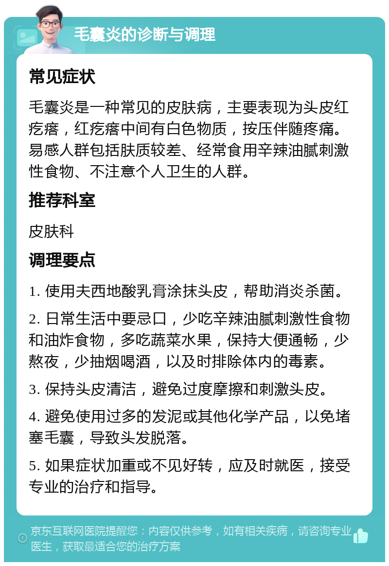 毛囊炎的诊断与调理 常见症状 毛囊炎是一种常见的皮肤病，主要表现为头皮红疙瘩，红疙瘩中间有白色物质，按压伴随疼痛。易感人群包括肤质较差、经常食用辛辣油腻刺激性食物、不注意个人卫生的人群。 推荐科室 皮肤科 调理要点 1. 使用夫西地酸乳膏涂抹头皮，帮助消炎杀菌。 2. 日常生活中要忌口，少吃辛辣油腻刺激性食物和油炸食物，多吃蔬菜水果，保持大便通畅，少熬夜，少抽烟喝酒，以及时排除体内的毒素。 3. 保持头皮清洁，避免过度摩擦和刺激头皮。 4. 避免使用过多的发泥或其他化学产品，以免堵塞毛囊，导致头发脱落。 5. 如果症状加重或不见好转，应及时就医，接受专业的治疗和指导。