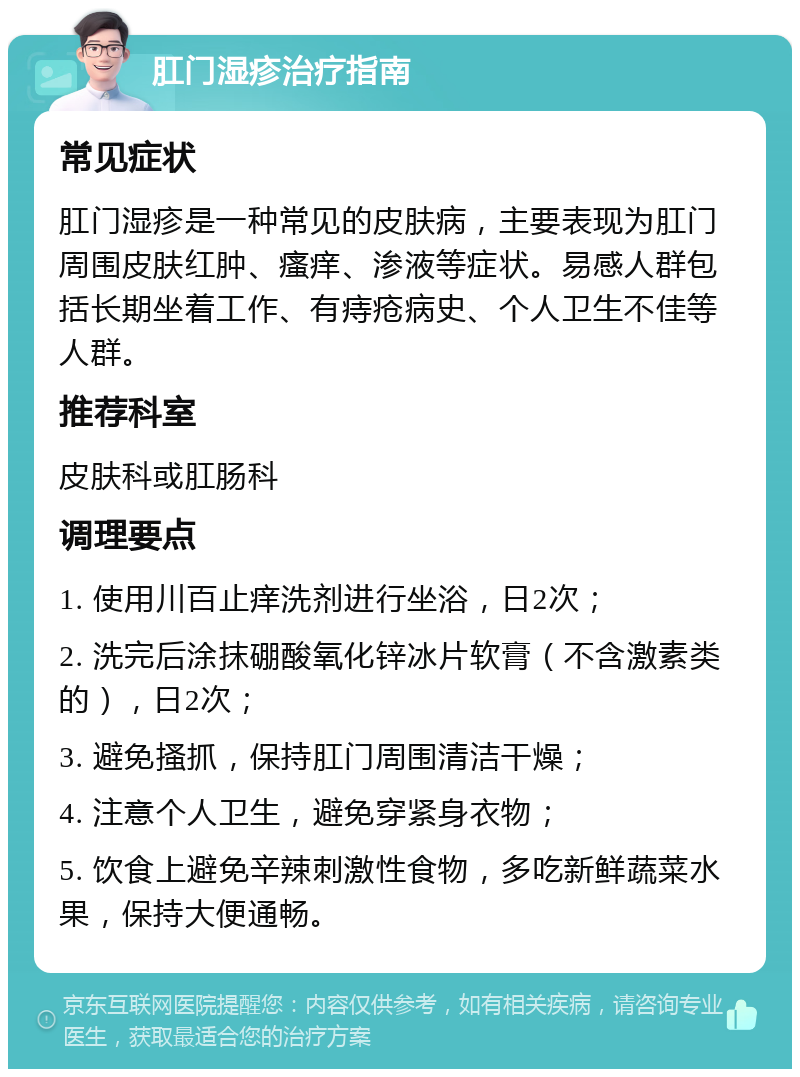 肛门湿疹治疗指南 常见症状 肛门湿疹是一种常见的皮肤病，主要表现为肛门周围皮肤红肿、瘙痒、渗液等症状。易感人群包括长期坐着工作、有痔疮病史、个人卫生不佳等人群。 推荐科室 皮肤科或肛肠科 调理要点 1. 使用川百止痒洗剂进行坐浴，日2次； 2. 洗完后涂抹硼酸氧化锌冰片软膏（不含激素类的），日2次； 3. 避免搔抓，保持肛门周围清洁干燥； 4. 注意个人卫生，避免穿紧身衣物； 5. 饮食上避免辛辣刺激性食物，多吃新鲜蔬菜水果，保持大便通畅。