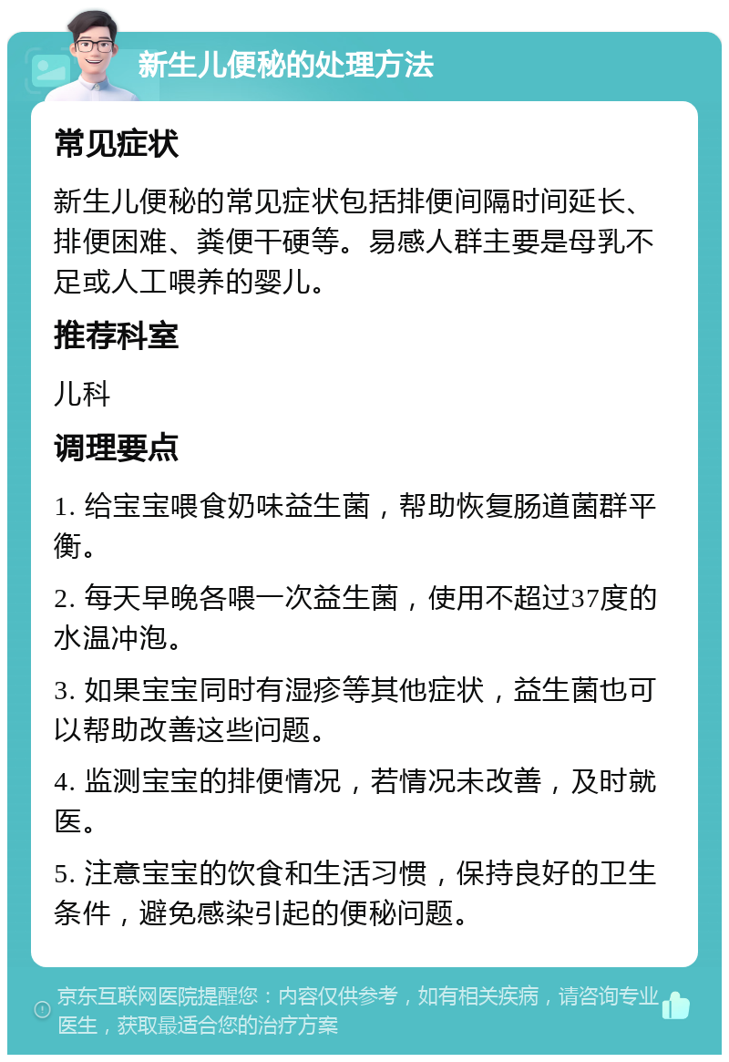 新生儿便秘的处理方法 常见症状 新生儿便秘的常见症状包括排便间隔时间延长、排便困难、粪便干硬等。易感人群主要是母乳不足或人工喂养的婴儿。 推荐科室 儿科 调理要点 1. 给宝宝喂食奶味益生菌，帮助恢复肠道菌群平衡。 2. 每天早晚各喂一次益生菌，使用不超过37度的水温冲泡。 3. 如果宝宝同时有湿疹等其他症状，益生菌也可以帮助改善这些问题。 4. 监测宝宝的排便情况，若情况未改善，及时就医。 5. 注意宝宝的饮食和生活习惯，保持良好的卫生条件，避免感染引起的便秘问题。