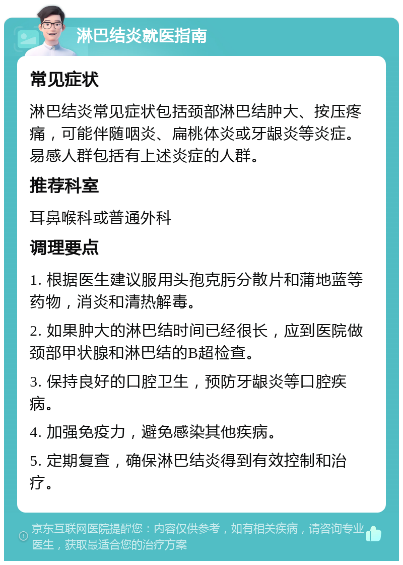 淋巴结炎就医指南 常见症状 淋巴结炎常见症状包括颈部淋巴结肿大、按压疼痛，可能伴随咽炎、扁桃体炎或牙龈炎等炎症。易感人群包括有上述炎症的人群。 推荐科室 耳鼻喉科或普通外科 调理要点 1. 根据医生建议服用头孢克肟分散片和蒲地蓝等药物，消炎和清热解毒。 2. 如果肿大的淋巴结时间已经很长，应到医院做颈部甲状腺和淋巴结的B超检查。 3. 保持良好的口腔卫生，预防牙龈炎等口腔疾病。 4. 加强免疫力，避免感染其他疾病。 5. 定期复查，确保淋巴结炎得到有效控制和治疗。