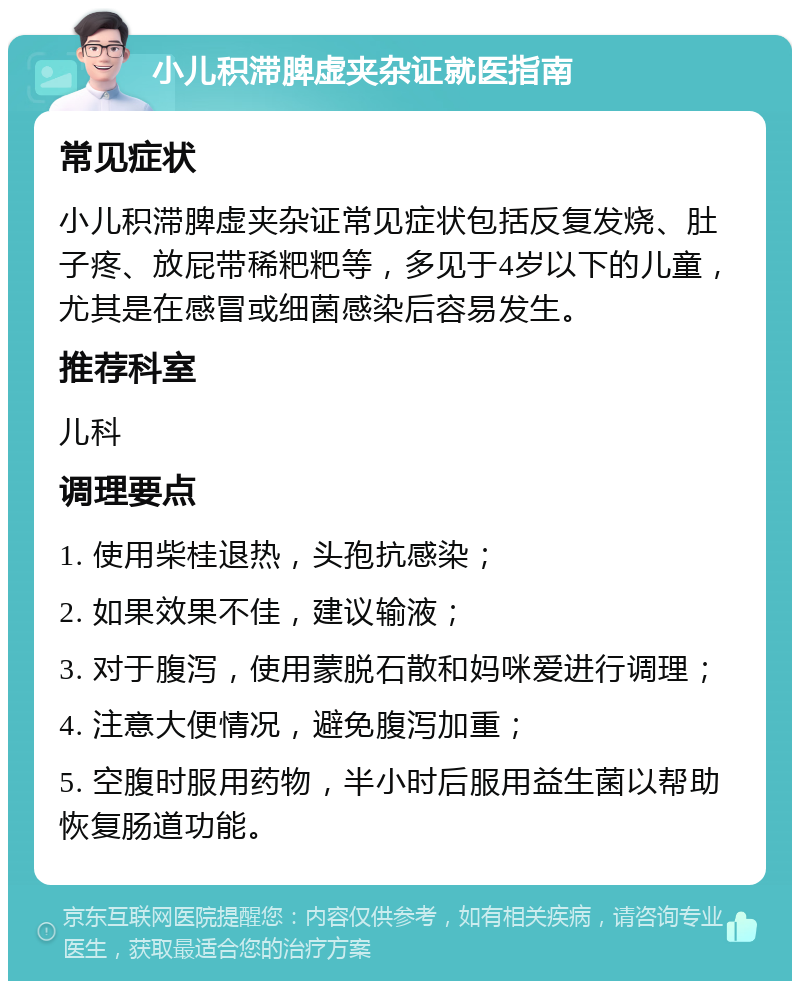 小儿积滞脾虚夹杂证就医指南 常见症状 小儿积滞脾虚夹杂证常见症状包括反复发烧、肚子疼、放屁带稀粑粑等，多见于4岁以下的儿童，尤其是在感冒或细菌感染后容易发生。 推荐科室 儿科 调理要点 1. 使用柴桂退热，头孢抗感染； 2. 如果效果不佳，建议输液； 3. 对于腹泻，使用蒙脱石散和妈咪爱进行调理； 4. 注意大便情况，避免腹泻加重； 5. 空腹时服用药物，半小时后服用益生菌以帮助恢复肠道功能。